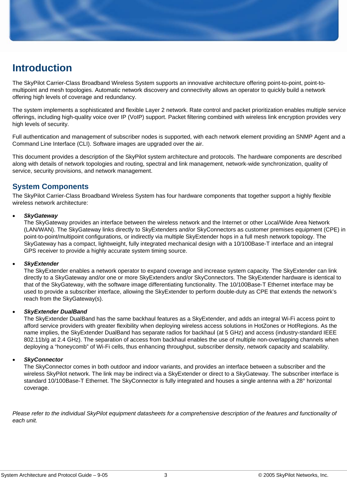  System Architecture and Protocol Guide – 9-05  3  © 2005 SkyPilot Networks, Inc. Introduction The SkyPilot Carrier-Class Broadband Wireless System supports an innovative architecture offering point-to-point, point-to-multipoint and mesh topologies. Automatic network discovery and connectivity allows an operator to quickly build a network offering high levels of coverage and redundancy.  The system implements a sophisticated and flexible Layer 2 network. Rate control and packet prioritization enables multiple service offerings, including high-quality voice over IP (VoIP) support. Packet filtering combined with wireless link encryption provides very high levels of security.  Full authentication and management of subscriber nodes is supported, with each network element providing an SNMP Agent and a Command Line Interface (CLI). Software images are upgraded over the air.  This document provides a description of the SkyPilot system architecture and protocols. The hardware components are described along with details of network topologies and routing, spectral and link management, network-wide synchronization, quality of service, security provisions, and network management.  System Components The SkyPilot Carrier-Class Broadband Wireless System has four hardware components that together support a highly flexible wireless network architecture: • SkyGateway The SkyGateway provides an interface between the wireless network and the Internet or other Local/Wide Area Network (LAN/WAN). The SkyGateway links directly to SkyExtenders and/or SkyConnectors as customer premises equipment (CPE) in point-to-point/multipoint configurations, or indirectly via multiple SkyExtender hops in a full mesh network topology. The SkyGateway has a compact, lightweight, fully integrated mechanical design with a 10/100Base-T interface and an integral GPS receiver to provide a highly accurate system timing source.  • SkyExtender  The SkyExtender enables a network operator to expand coverage and increase system capacity. The SkyExtender can link directly to a SkyGateway and/or one or more SkyExtenders and/or SkyConnectors. The SkyExtender hardware is identical to that of the SkyGateway, with the software image differentiating functionality. The 10/100Base-T Ethernet interface may be used to provide a subscriber interface, allowing the SkyExtender to perform double-duty as CPE that extends the network’s reach from the SkyGateway(s). • SkyExtender DualBand  The SkyExtender DualBand has the same backhaul features as a SkyExtender, and adds an integral Wi-Fi access point to afford service providers with greater flexibility when deploying wireless access solutions in HotZones or HotRegions. As the name implies, the SkyExtender DualBand has separate radios for backhaul (at 5 GHz) and access (industry-standard IEEE 802.11b/g at 2.4 GHz). The separation of access from backhaul enables the use of multiple non-overlapping channels when deploying a “honeycomb” of Wi-Fi cells, thus enhancing throughput, subscriber density, network capacity and scalability.  • SkyConnector The SkyConnector comes in both outdoor and indoor variants, and provides an interface between a subscriber and the wireless SkyPilot network. The link may be indirect via a SkyExtender or direct to a SkyGateway. The subscriber interface is standard 10/100Base-T Ethernet. The SkyConnector is fully integrated and houses a single antenna with a 28° horizontal coverage.   Please refer to the individual SkyPilot equipment datasheets for a comprehensive description of the features and functionality of each unit.    