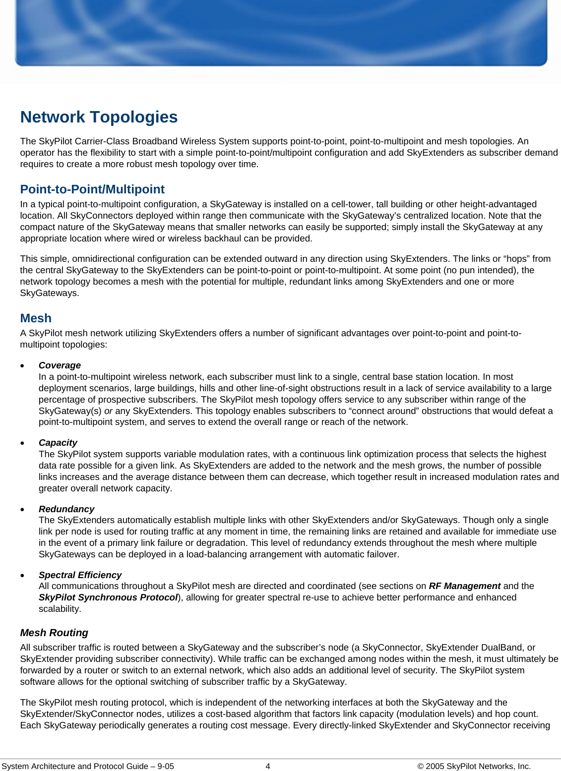  System Architecture and Protocol Guide – 9-05  4  © 2005 SkyPilot Networks, Inc. Network Topologies The SkyPilot Carrier-Class Broadband Wireless System supports point-to-point, point-to-multipoint and mesh topologies. An operator has the flexibility to start with a simple point-to-point/multipoint configuration and add SkyExtenders as subscriber demand requires to create a more robust mesh topology over time.  Point-to-Point/Multipoint  In a typical point-to-multipoint configuration, a SkyGateway is installed on a cell-tower, tall building or other height-advantaged location. All SkyConnectors deployed within range then communicate with the SkyGateway’s centralized location. Note that the compact nature of the SkyGateway means that smaller networks can easily be supported; simply install the SkyGateway at any appropriate location where wired or wireless backhaul can be provided.  This simple, omnidirectional configuration can be extended outward in any direction using SkyExtenders. The links or “hops” from the central SkyGateway to the SkyExtenders can be point-to-point or point-to-multipoint. At some point (no pun intended), the network topology becomes a mesh with the potential for multiple, redundant links among SkyExtenders and one or more SkyGateways.  Mesh A SkyPilot mesh network utilizing SkyExtenders offers a number of significant advantages over point-to-point and point-to-multipoint topologies:  • Coverage In a point-to-multipoint wireless network, each subscriber must link to a single, central base station location. In most deployment scenarios, large buildings, hills and other line-of-sight obstructions result in a lack of service availability to a large percentage of prospective subscribers. The SkyPilot mesh topology offers service to any subscriber within range of the SkyGateway(s) or any SkyExtenders. This topology enables subscribers to “connect around” obstructions that would defeat a point-to-multipoint system, and serves to extend the overall range or reach of the network.  • Capacity The SkyPilot system supports variable modulation rates, with a continuous link optimization process that selects the highest data rate possible for a given link. As SkyExtenders are added to the network and the mesh grows, the number of possible links increases and the average distance between them can decrease, which together result in increased modulation rates and greater overall network capacity.  • Redundancy The SkyExtenders automatically establish multiple links with other SkyExtenders and/or SkyGateways. Though only a single link per node is used for routing traffic at any moment in time, the remaining links are retained and available for immediate use in the event of a primary link failure or degradation. This level of redundancy extends throughout the mesh where multiple SkyGateways can be deployed in a load-balancing arrangement with automatic failover.  • Spectral Efficiency All communications throughout a SkyPilot mesh are directed and coordinated (see sections on RF Management and the SkyPilot Synchronous Protocol), allowing for greater spectral re-use to achieve better performance and enhanced scalability.  Mesh Routing All subscriber traffic is routed between a SkyGateway and the subscriber’s node (a SkyConnector, SkyExtender DualBand, or SkyExtender providing subscriber connectivity). While traffic can be exchanged among nodes within the mesh, it must ultimately be forwarded by a router or switch to an external network, which also adds an additional level of security. The SkyPilot system software allows for the optional switching of subscriber traffic by a SkyGateway.  The SkyPilot mesh routing protocol, which is independent of the networking interfaces at both the SkyGateway and the SkyExtender/SkyConnector nodes, utilizes a cost-based algorithm that factors link capacity (modulation levels) and hop count. Each SkyGateway periodically generates a routing cost message. Every directly-linked SkyExtender and SkyConnector receiving 