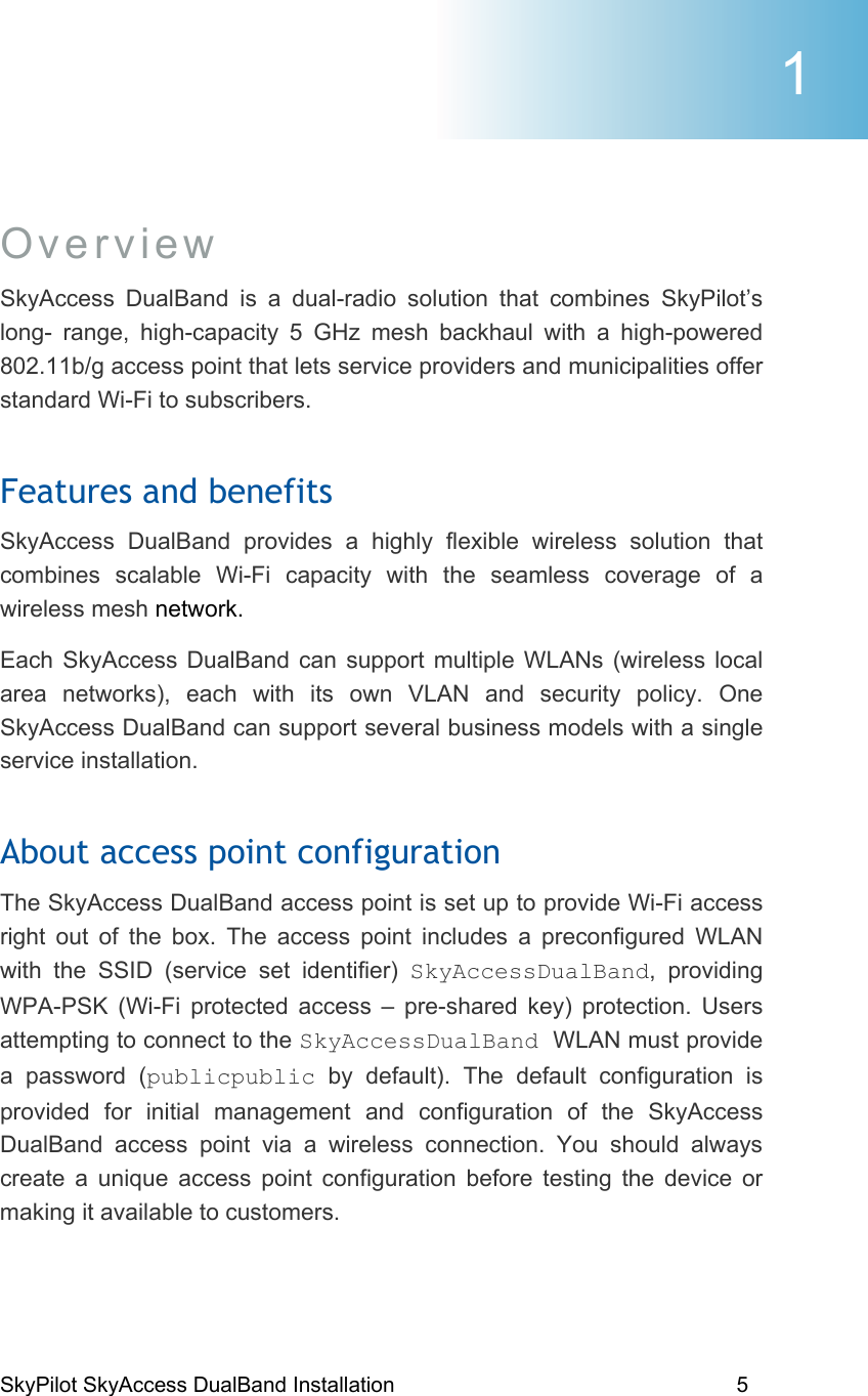 SkyPilot SkyAccess DualBand Installation    5 Overview SkyAccess DualBand is a dual-radio solution that combines SkyPilot’s long- range, high-capacity 5 GHz mesh backhaul with a high-powered 802.11b/g access point that lets service providers and municipalities offer standard Wi-Fi to subscribers. Features and benefits SkyAccess DualBand provides a highly flexible wireless solution that combines scalable Wi-Fi capacity with the seamless coverage of a wireless mesh network.  Each SkyAccess DualBand can support multiple WLANs (wireless local area networks), each with its own VLAN and security policy. One SkyAccess DualBand can support several business models with a single service installation.  About access point configuration  The SkyAccess DualBand access point is set up to provide Wi-Fi access right out of the box. The access point includes a preconfigured WLAN with the SSID (service set identifier) SkyAccessDualBand, providing WPA-PSK (Wi-Fi protected access – pre-shared key) protection. Users attempting to connect to the SkyAccessDualBand WLAN must provide a password (publicpublic by default). The default configuration is provided for initial management and configuration of the SkyAccess DualBand access point via a wireless connection. You should always create a unique access point configuration before testing the device or making it available to customers.  1 