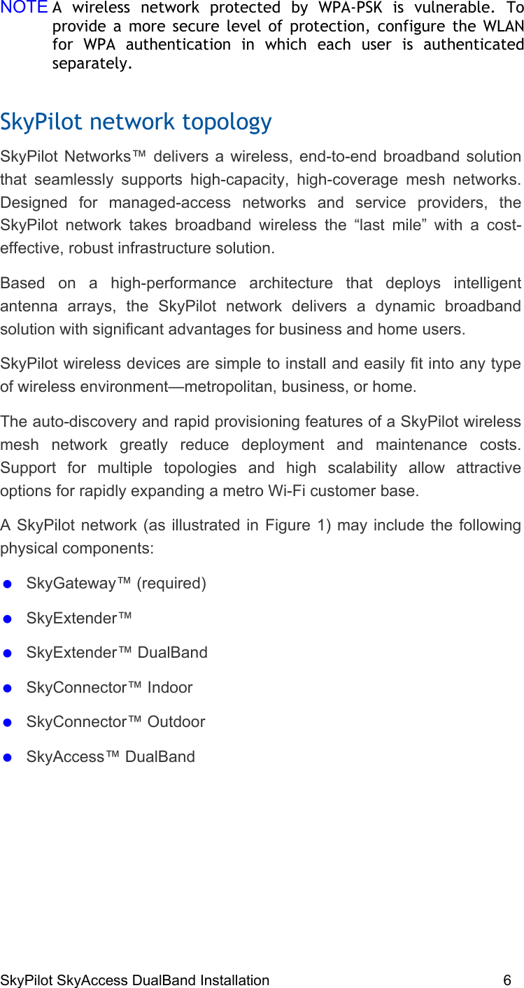 SkyPilot SkyAccess DualBand Installation    6 NOTE A wireless network protected by WPA-PSK is vulnerable. To provide a more secure level of protection, configure the WLAN for WPA authentication in which each user is authenticated separately.  SkyPilot network topology SkyPilot Networks™ delivers a wireless, end-to-end broadband solution that seamlessly supports high-capacity, high-coverage mesh networks. Designed for managed-access networks and service providers, the SkyPilot network takes broadband wireless the “last mile” with a cost-effective, robust infrastructure solution.  Based on a high-performance architecture that deploys intelligent antenna arrays, the SkyPilot network delivers a dynamic broadband solution with significant advantages for business and home users. SkyPilot wireless devices are simple to install and easily fit into any type of wireless environment—metropolitan, business, or home.  The auto-discovery and rapid provisioning features of a SkyPilot wireless mesh network greatly reduce deployment and maintenance costs. Support for multiple topologies and high scalability allow attractive options for rapidly expanding a metro Wi-Fi customer base. A SkyPilot network (as illustrated in Figure 1) may include the following physical components:   SkyGateway™ (required)   SkyExtender™    SkyExtender™ DualBand    SkyConnector™ Indoor   SkyConnector™ Outdoor   SkyAccess™ DualBand 