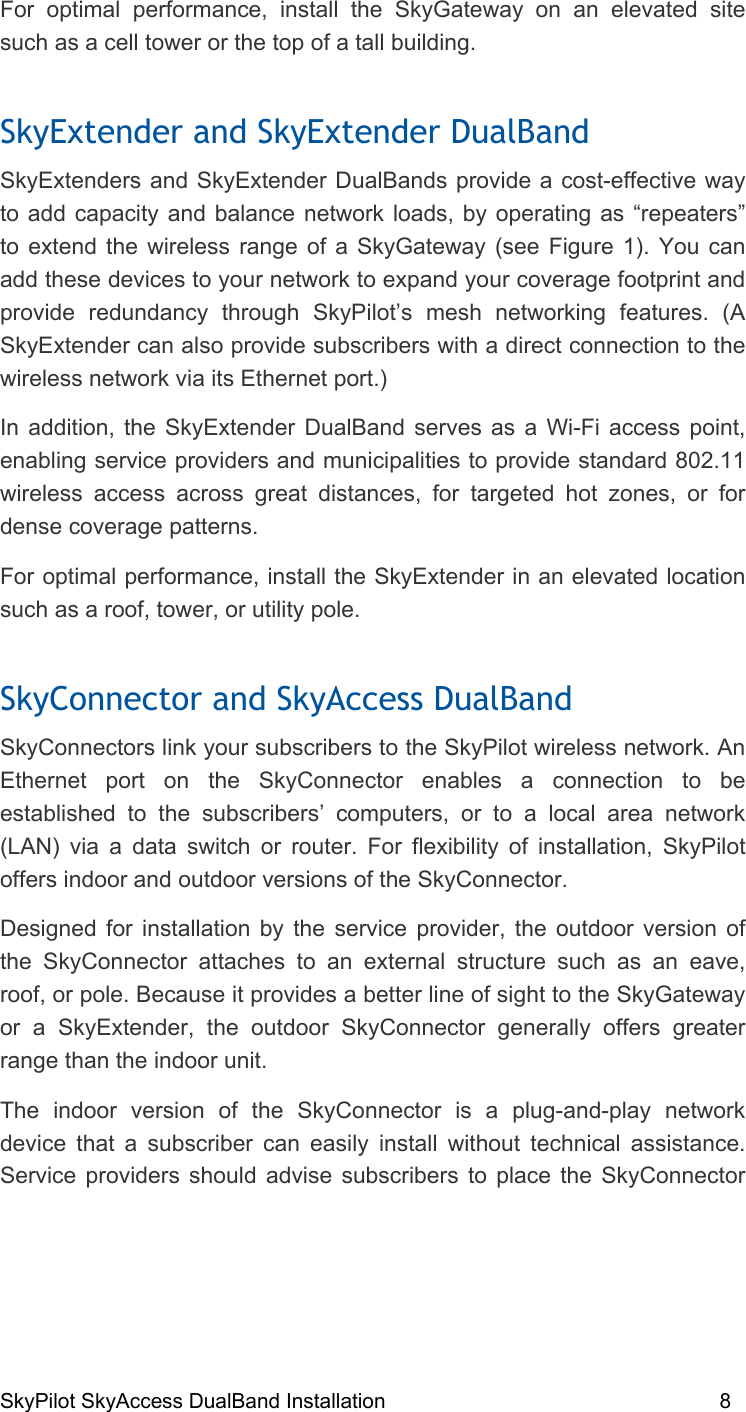 SkyPilot SkyAccess DualBand Installation    8 For optimal performance, install the SkyGateway on an elevated site such as a cell tower or the top of a tall building.  SkyExtender and SkyExtender DualBand SkyExtenders and SkyExtender DualBands provide a cost-effective way to add capacity and balance network loads, by operating as “repeaters” to extend the wireless range of a SkyGateway (see Figure 1). You can add these devices to your network to expand your coverage footprint and provide redundancy through SkyPilot’s mesh networking features. (A SkyExtender can also provide subscribers with a direct connection to the wireless network via its Ethernet port.) In addition, the SkyExtender DualBand serves as a Wi-Fi access point, enabling service providers and municipalities to provide standard 802.11 wireless access across great distances, for targeted hot zones, or for dense coverage patterns.  For optimal performance, install the SkyExtender in an elevated location such as a roof, tower, or utility pole. SkyConnector and SkyAccess DualBand SkyConnectors link your subscribers to the SkyPilot wireless network. An Ethernet port on the SkyConnector enables a connection to be established to the subscribers’ computers, or to a local area network (LAN) via a data switch or router. For flexibility of installation, SkyPilot offers indoor and outdoor versions of the SkyConnector. Designed for installation by the service provider, the outdoor version of the SkyConnector attaches to an external structure such as an eave, roof, or pole. Because it provides a better line of sight to the SkyGateway or a SkyExtender, the outdoor SkyConnector generally offers greater range than the indoor unit. The indoor version of the SkyConnector is a plug-and-play network device that a subscriber can easily install without technical assistance. Service providers should advise subscribers to place the SkyConnector 