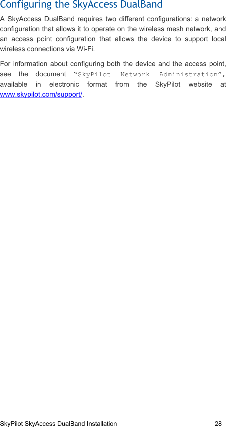 SkyPilot SkyAccess DualBand Installation    28 Configuring the SkyAccess DualBand A SkyAccess DualBand requires two different configurations: a network configuration that allows it to operate on the wireless mesh network, and an access point configuration that allows the device to support local wireless connections via Wi-Fi. For information about configuring both the device and the access point, see the document “SkyPilot Network Administration”, available in electronic format from the SkyPilot website at www.skypilot.com/support/.   4 