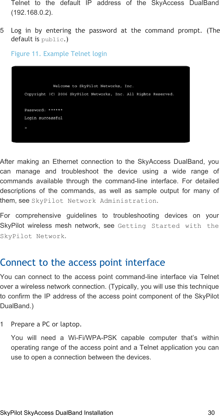 SkyPilot SkyAccess DualBand Installation    30 Telnet to the default IP address of the SkyAccess DualBand (192.168.0.2). 5  Log in by entering the password at the command prompt. (The default is public.) Figure 11. Example Telnet login  After making an Ethernet connection to the SkyAccess DualBand, you can manage and troubleshoot the device using a wide range of commands available through the command-line interface. For detailed descriptions of the commands, as well as sample output for many of them, see SkyPilot Network Administration. For comprehensive guidelines to troubleshooting devices on your SkyPilot wireless mesh network, see Getting Started with the SkyPilot Network. Connect to the access point interface You can connect to the access point command-line interface via Telnet over a wireless network connection. (Typically, you will use this technique to confirm the IP address of the access point component of the SkyPilot DualBand.) 1  Prepare a PC or laptop.  You will need a Wi-Fi/WPA-PSK capable computer that’s within operating range of the access point and a Telnet application you can use to open a connection between the devices.   