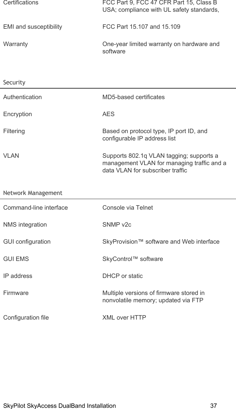 SkyPilot SkyAccess DualBand Installation    37 Certifications  FCC Part 9, FCC 47 CFR Part 15, Class B USA; compliance with UL safety standards,  EMI and susceptibility  FCC Part 15.107 and 15.109 Warranty  One-year limited warranty on hardware and software  Security   Authentication MD5-based certificates Encryption AES Filtering  Based on protocol type, IP port ID, and configurable IP address list VLAN  Supports 802.1q VLAN tagging; supports a management VLAN for managing traffic and a data VLAN for subscriber traffic Network Management   Command-line interface  Console via Telnet NMS integration  SNMP v2c GUI configuration  SkyProvision™ software and Web interface GUI EMS  SkyControl™ software IP address  DHCP or static Firmware  Multiple versions of firmware stored in nonvolatile memory; updated via FTP Configuration file  XML over HTTP 