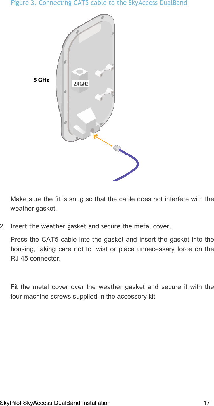 SkyPilot SkyAccess DualBand Installation    17 Figure 3. Connecting CAT5 cable to the SkyAccess DualBand  Make sure the fit is snug so that the cable does not interfere with the weather gasket.  2  Insert the weather gasket and secure the metal cover. Press the CAT5 cable into the gasket and insert the gasket into the housing, taking care not to twist or place unnecessary force on the RJ-45 connector.  Fit the metal cover over the weather gasket and secure it with the four machine screws supplied in the accessory kit.  5 GHz  