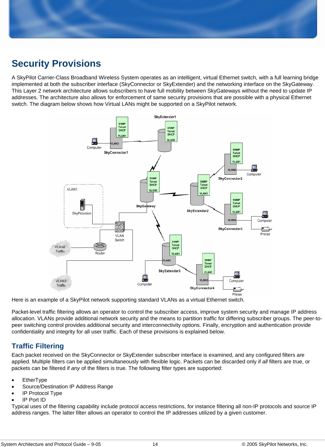  System Architecture and Protocol Guide – 9-05  14  © 2005 SkyPilot Networks, Inc. Security Provisions  A SkyPilot Carrier-Class Broadband Wireless System operates as an intelligent, virtual Ethernet switch, with a full learning bridge implemented at both the subscriber interface (SkyConnector or SkyExtender) and the networking interface on the SkyGateway. This Layer 2 network architecture allows subscribers to have full mobility between SkyGateways without the need to update IP addresses. The architecture also allows for enforcement of same security provisions that are possible with a physical Ethernet switch. The diagram below shows how Virtual LANs might be supported on a SkyPilot network.  Here is an example of a SkyPilot network supporting standard VLANs as a virtual Ethernet switch.  Packet-level traffic filtering allows an operator to control the subscriber access, improve system security and manage IP address allocation. VLANs provide additional network security and the means to partition traffic for differing subscriber groups. The peer-to-peer switching control provides additional security and interconnectivity options. Finally, encryption and authentication provide confidentiality and integrity for all user traffic. Each of these provisions is explained below.  Traffic Filtering Each packet received on the SkyConnector or SkyExtender subscriber interface is examined, and any configured filters are applied. Multiple filters can be applied simultaneously with flexible logic. Packets can be discarded only if all filters are true, or packets can be filtered if any of the filters is true. The following filter types are supported: • EtherType •  Source/Destination IP Address Range •  IP Protocol Type •  IP Port ID Typical uses of the filtering capability include protocol access restrictions, for instance filtering all non-IP protocols and source IP address ranges. The latter filter allows an operator to control the IP addresses utilized by a given customer.  