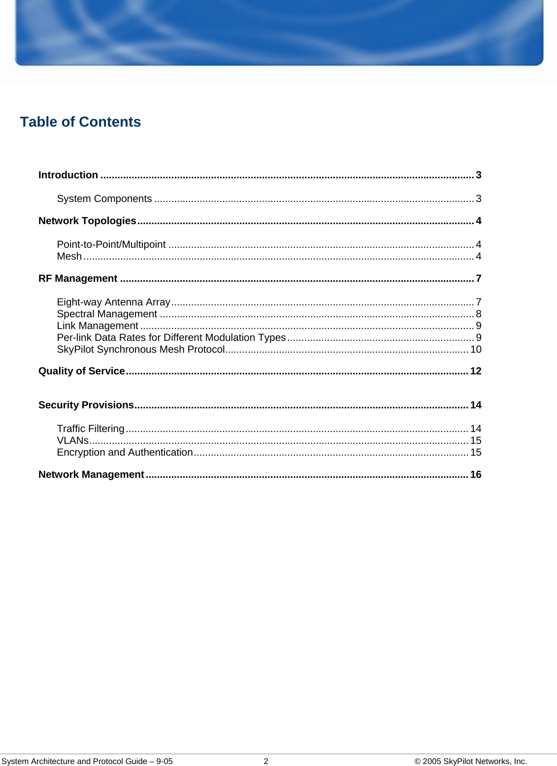  System Architecture and Protocol Guide – 9-05  2  © 2005 SkyPilot Networks, Inc.  Table of Contents  Introduction ....................................................................................................................................3 System Components ................................................................................................................. 3 Network Topologies.......................................................................................................................4 Point-to-Point/Multipoint ............................................................................................................ 4 Mesh .......................................................................................................................................... 4 RF Management .............................................................................................................................7 Eight-way Antenna Array........................................................................................................... 7 Spectral Management ............................................................................................................... 8 Link Management ...................................................................................................................... 9 Per-link Data Rates for Different Modulation Types.................................................................. 9 SkyPilot Synchronous Mesh Protocol...................................................................................... 10 Quality of Service.........................................................................................................................12 Security Provisions......................................................................................................................14 Traffic Filtering......................................................................................................................... 14 VLANs...................................................................................................................................... 15 Encryption and Authentication................................................................................................. 15 Network Management..................................................................................................................16  