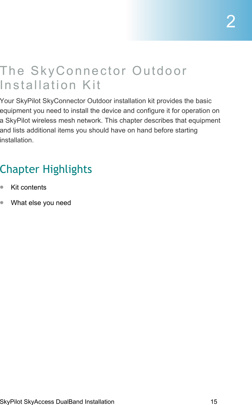 SkyPilot SkyAccess DualBand Installation    15 The SkyConnector Outdoor Installation Kit Your SkyPilot SkyConnector Outdoor installation kit provides the basic equipment you need to install the device and configure it for operation on a SkyPilot wireless mesh network. This chapter describes that equipment and lists additional items you should have on hand before starting installation. Chapter Highlights •  Kit contents •  What else you need 2 