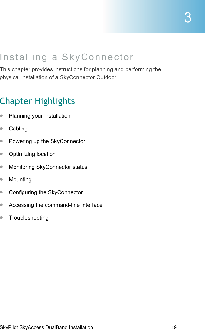 SkyPilot SkyAccess DualBand Installation    19 Installing a SkyConnector This chapter provides instructions for planning and performing the physical installation of a SkyConnector Outdoor. Chapter Highlights •  Planning your installation •  Cabling •  Powering up the SkyConnector •  Optimizing location •  Monitoring SkyConnector status •  Mounting •  Configuring the SkyConnector •  Accessing the command-line interface •  Troubleshooting 3 