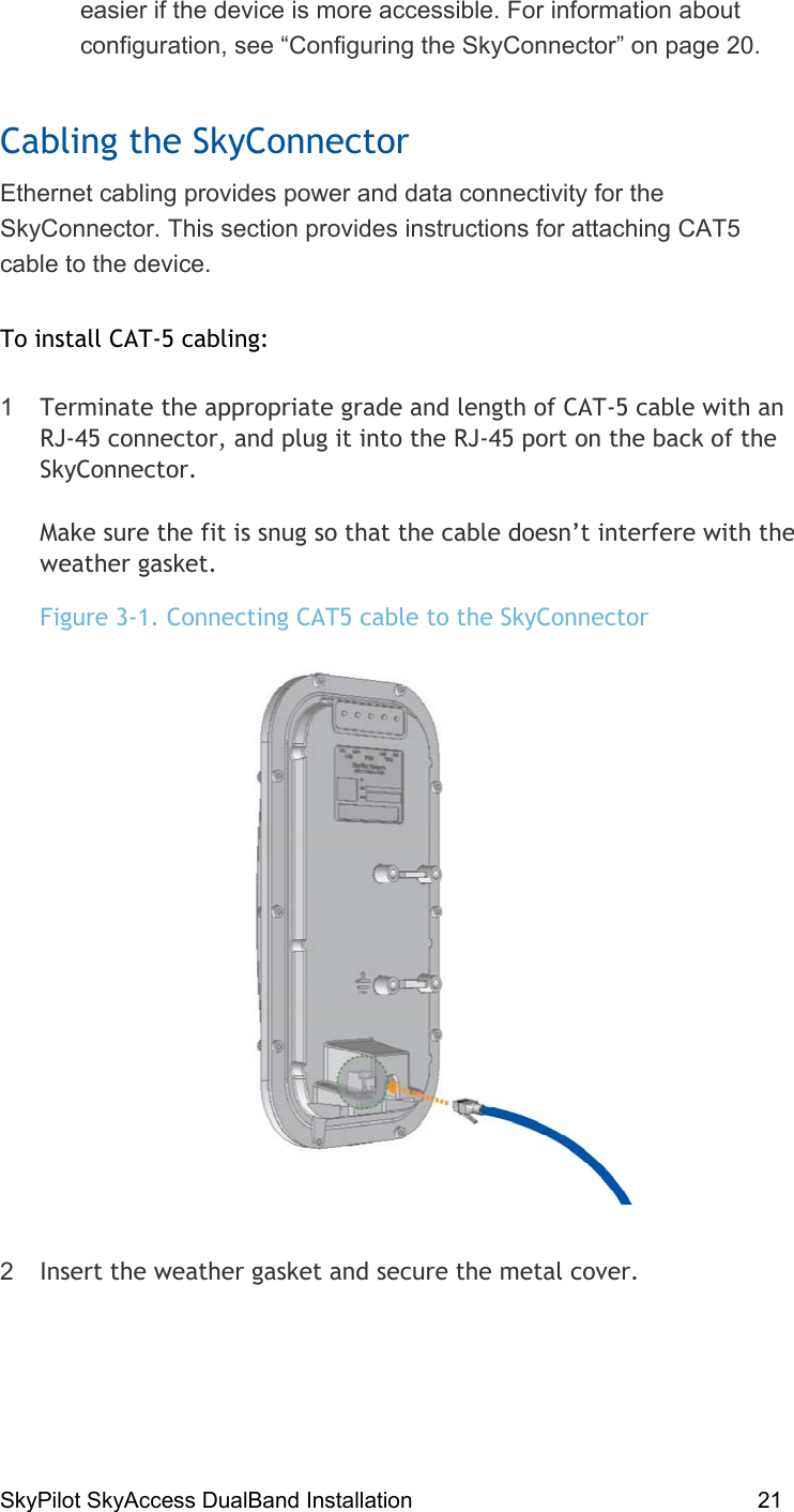 SkyPilot SkyAccess DualBand Installation    21 easier if the device is more accessible. For information about configuration, see “Configuring the SkyConnector” on page 20. Cabling the SkyConnector Ethernet cabling provides power and data connectivity for the SkyConnector. This section provides instructions for attaching CAT5 cable to the device.  To install CAT-5 cabling: 1  Terminate the appropriate grade and length of CAT-5 cable with an RJ-45 connector, and plug it into the RJ-45 port on the back of the SkyConnector.   Make sure the fit is snug so that the cable doesn’t interfere with the weather gasket. Figure 3-1. Connecting CAT5 cable to the SkyConnector  2  Insert the weather gasket and secure the metal cover. 