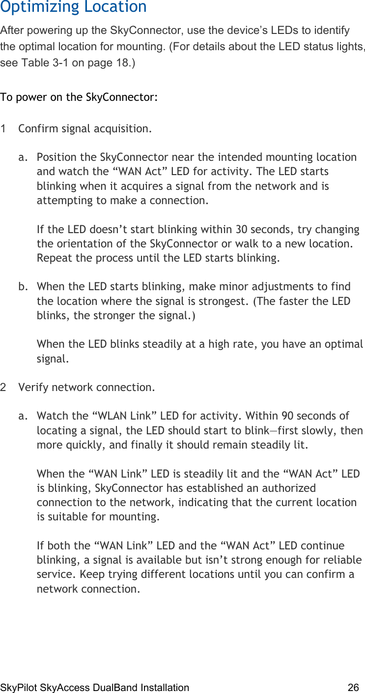 SkyPilot SkyAccess DualBand Installation    26 Optimizing Location After powering up the SkyConnector, use the device’s LEDs to identify the optimal location for mounting. (For details about the LED status lights, see Table 3-1 on page 18.) To power on the SkyConnector: 1  Confirm signal acquisition.  a.  Position the SkyConnector near the intended mounting location and watch the “WAN Act” LED for activity. The LED starts blinking when it acquires a signal from the network and is attempting to make a connection.    If the LED doesn’t start blinking within 30 seconds, try changing the orientation of the SkyConnector or walk to a new location. Repeat the process until the LED starts blinking. b.  When the LED starts blinking, make minor adjustments to find the location where the signal is strongest. (The faster the LED blinks, the stronger the signal.)   When the LED blinks steadily at a high rate, you have an optimal signal. 2  Verify network connection.  a.  Watch the “WLAN Link” LED for activity. Within 90 seconds of locating a signal, the LED should start to blink—first slowly, then more quickly, and finally it should remain steadily lit.  When the “WAN Link” LED is steadily lit and the “WAN Act” LED is blinking, SkyConnector has established an authorized connection to the network, indicating that the current location is suitable for mounting. If both the “WAN Link” LED and the “WAN Act” LED continue blinking, a signal is available but isn’t strong enough for reliable service. Keep trying different locations until you can confirm a network connection.  