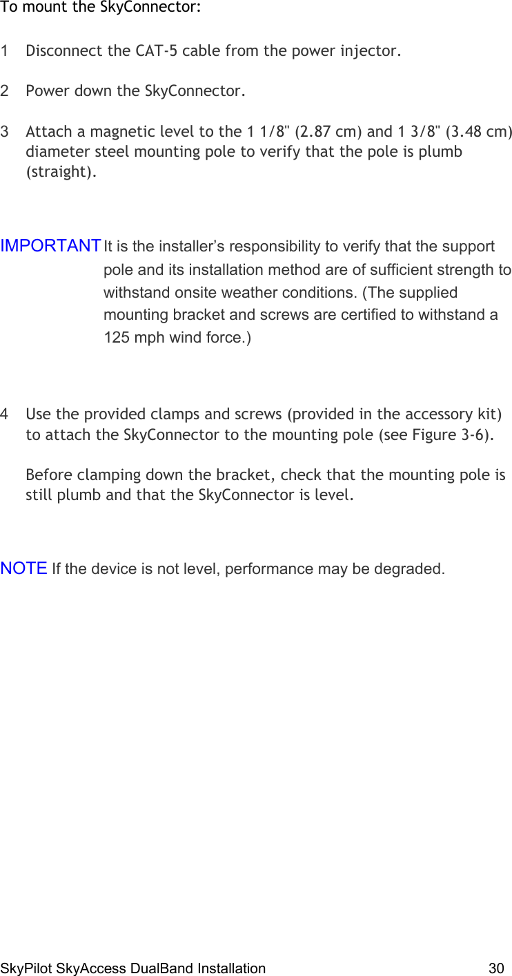 SkyPilot SkyAccess DualBand Installation    30 To mount the SkyConnector: 1  Disconnect the CAT-5 cable from the power injector. 2  Power down the SkyConnector. 3  Attach a magnetic level to the 1 1/8&quot; (2.87 cm) and 1 3/8&quot; (3.48 cm) diameter steel mounting pole to verify that the pole is plumb (straight).  IMPORTANT It is the installer’s responsibility to verify that the support pole and its installation method are of sufficient strength to withstand onsite weather conditions. (The supplied mounting bracket and screws are certified to withstand a 125 mph wind force.)  4  Use the provided clamps and screws (provided in the accessory kit) to attach the SkyConnector to the mounting pole (see Figure 3-6). Before clamping down the bracket, check that the mounting pole is still plumb and that the SkyConnector is level.  NOTE If the device is not level, performance may be degraded. 