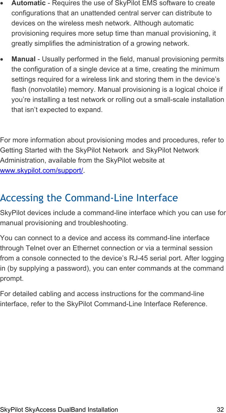 SkyPilot SkyAccess DualBand Installation    32  •  Automatic - Requires the use of SkyPilot EMS software to create configurations that an unattended central server can distribute to devices on the wireless mesh network. Although automatic provisioning requires more setup time than manual provisioning, it greatly simplifies the administration of a growing network. •  Manual - Usually performed in the field, manual provisioning permits the configuration of a single device at a time, creating the minimum settings required for a wireless link and storing them in the device’s flash (nonvolatile) memory. Manual provisioning is a logical choice if you’re installing a test network or rolling out a small-scale installation that isn’t expected to expand.  For more information about provisioning modes and procedures, refer to Getting Started with the SkyPilot Network  and SkyPilot Network Administration, available from the SkyPilot website at www.skypilot.com/support/. Accessing the Command-Line Interface SkyPilot devices include a command-line interface which you can use for manual provisioning and troubleshooting. You can connect to a device and access its command-line interface through Telnet over an Ethernet connection or via a terminal session from a console connected to the device’s RJ-45 serial port. After logging in (by supplying a password), you can enter commands at the command prompt. For detailed cabling and access instructions for the command-line interface, refer to the SkyPilot Command-Line Interface Reference. 