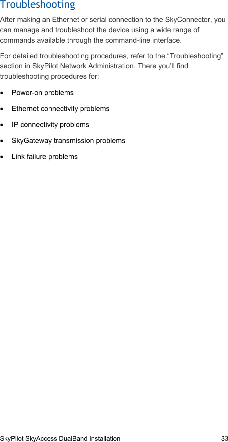 SkyPilot SkyAccess DualBand Installation    33 Troubleshooting After making an Ethernet or serial connection to the SkyConnector, you can manage and troubleshoot the device using a wide range of commands available through the command-line interface. For detailed troubleshooting procedures, refer to the “Troubleshooting” section in SkyPilot Network Administration. There you’ll find troubleshooting procedures for: •  Power-on problems •  Ethernet connectivity problems •  IP connectivity problems •  SkyGateway transmission problems •  Link failure problems 