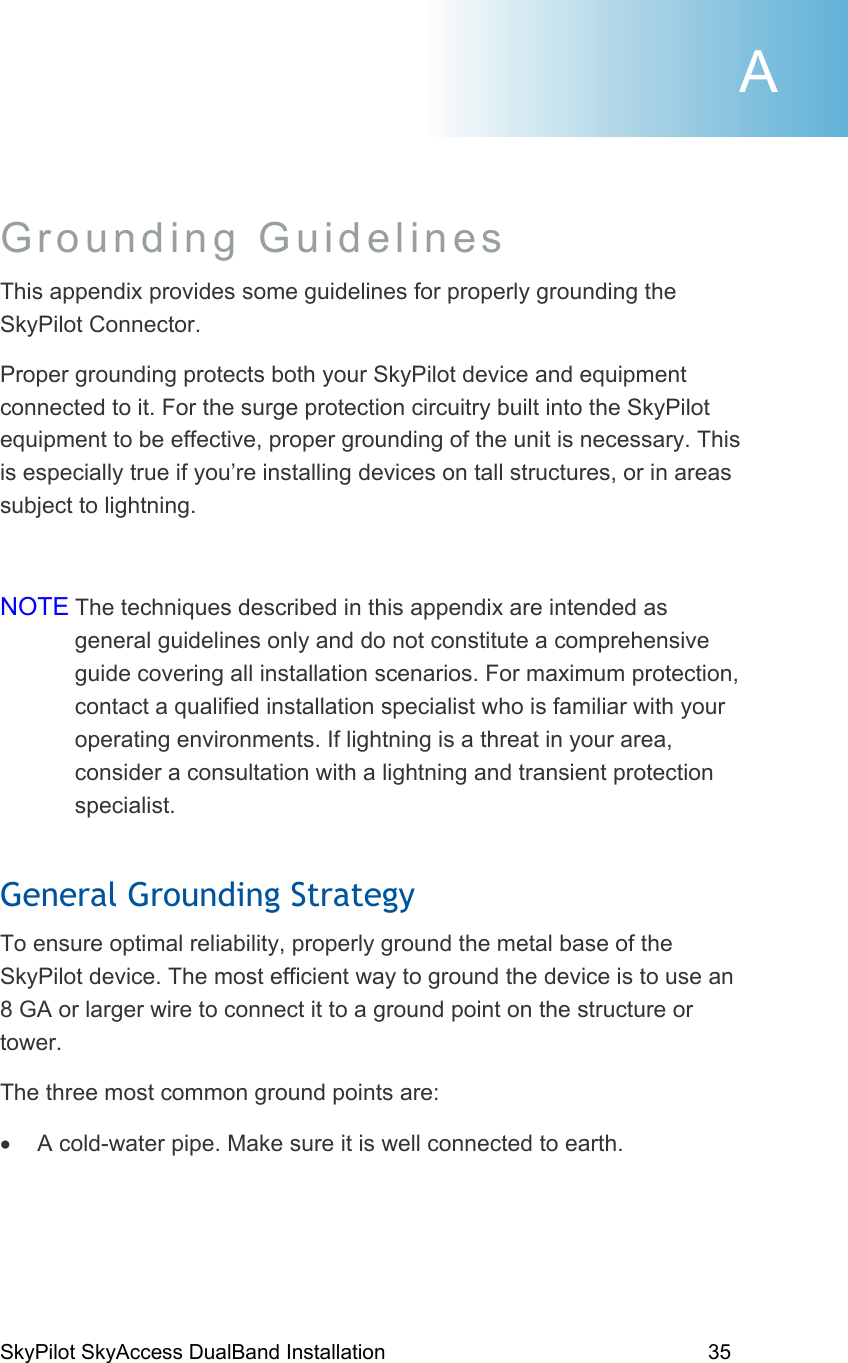 SkyPilot SkyAccess DualBand Installation    35 Grounding Guidelines  This appendix provides some guidelines for properly grounding the SkyPilot Connector.  Proper grounding protects both your SkyPilot device and equipment connected to it. For the surge protection circuitry built into the SkyPilot equipment to be effective, proper grounding of the unit is necessary. This is especially true if you’re installing devices on tall structures, or in areas subject to lightning.  NOTE The techniques described in this appendix are intended as general guidelines only and do not constitute a comprehensive guide covering all installation scenarios. For maximum protection, contact a qualified installation specialist who is familiar with your operating environments. If lightning is a threat in your area, consider a consultation with a lightning and transient protection specialist. General Grounding Strategy To ensure optimal reliability, properly ground the metal base of the SkyPilot device. The most efficient way to ground the device is to use an 8 GA or larger wire to connect it to a ground point on the structure or tower. The three most common ground points are: •  A cold-water pipe. Make sure it is well connected to earth. A 