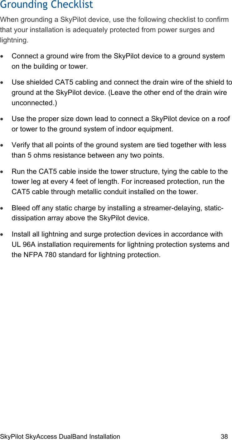 SkyPilot SkyAccess DualBand Installation    38 Grounding Checklist When grounding a SkyPilot device, use the following checklist to confirm that your installation is adequately protected from power surges and lightning. •  Connect a ground wire from the SkyPilot device to a ground system on the building or tower. •  Use shielded CAT5 cabling and connect the drain wire of the shield to ground at the SkyPilot device. (Leave the other end of the drain wire unconnected.) •  Use the proper size down lead to connect a SkyPilot device on a roof or tower to the ground system of indoor equipment.  •  Verify that all points of the ground system are tied together with less than 5 ohms resistance between any two points. •  Run the CAT5 cable inside the tower structure, tying the cable to the tower leg at every 4 feet of length. For increased protection, run the CAT5 cable through metallic conduit installed on the tower. •  Bleed off any static charge by installing a streamer-delaying, static-dissipation array above the SkyPilot device. •  Install all lightning and surge protection devices in accordance with UL 96A installation requirements for lightning protection systems and the NFPA 780 standard for lightning protection.  