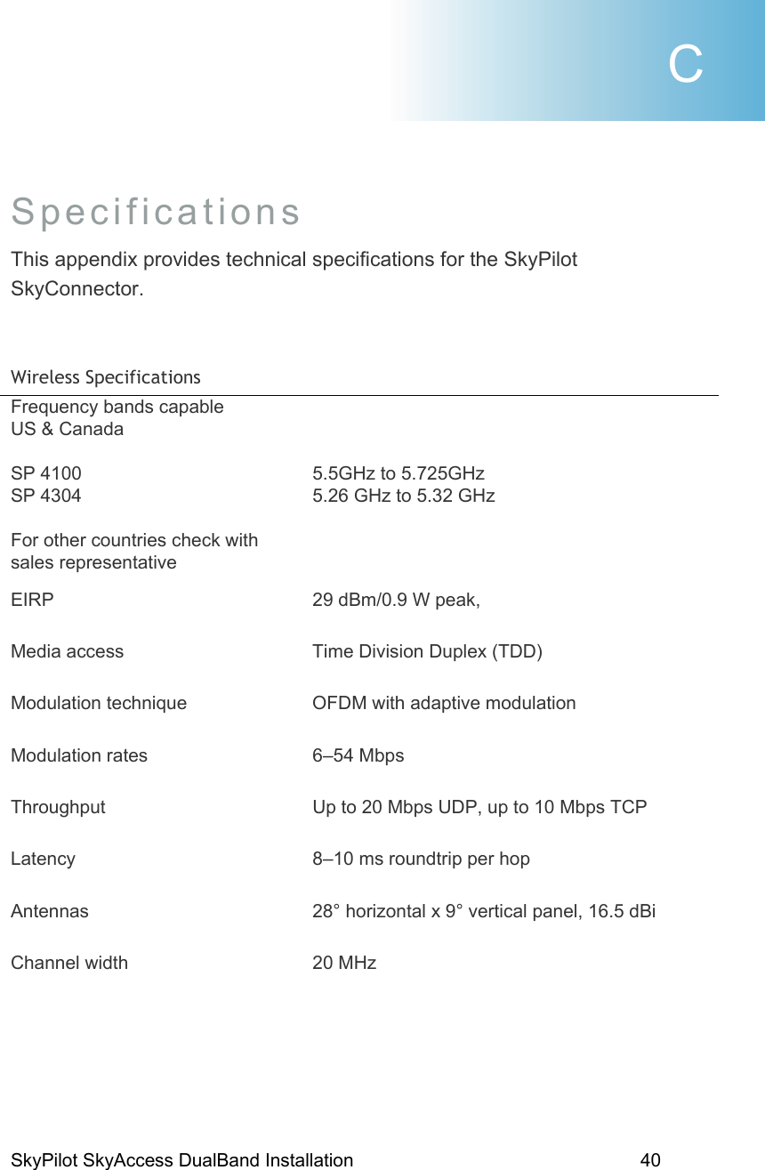 SkyPilot SkyAccess DualBand Installation    40  Specifications This appendix provides technical specifications for the SkyPilot SkyConnector.   Wireless Specifications  Frequency bands capable            US &amp; Canada  SP 4100 SP 4304  For other countries check with sales representative    5.5GHz to 5.725GHz 5.26 GHz to 5.32 GHz     EIRP  29 dBm/0.9 W peak,    Media access  Time Division Duplex (TDD) Modulation technique  OFDM with adaptive modulation Modulation rates  6–54 Mbps Throughput  Up to 20 Mbps UDP, up to 10 Mbps TCP Latency  8–10 ms roundtrip per hop Antennas  28° horizontal x 9° vertical panel, 16.5 dBi Channel width  20 MHz  C 