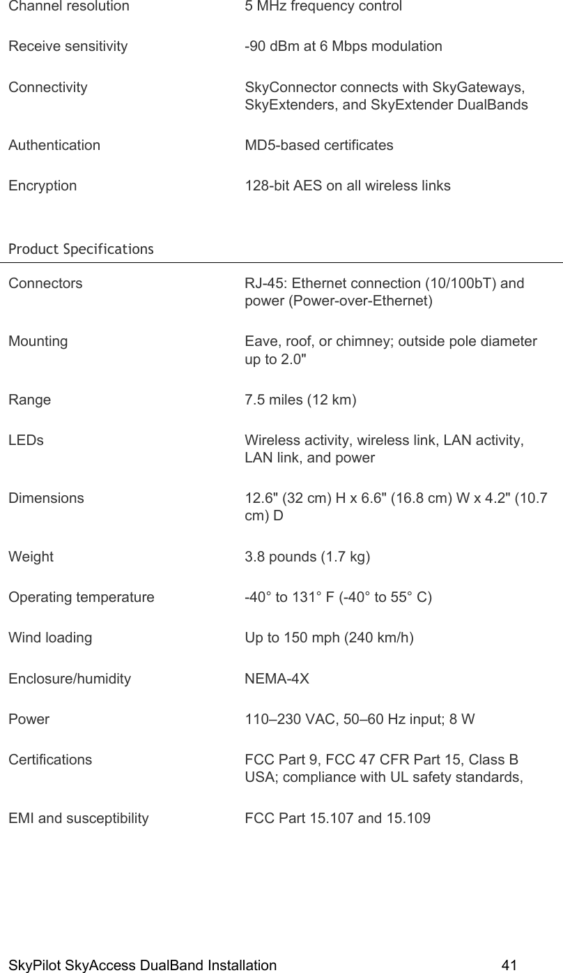 SkyPilot SkyAccess DualBand Installation    41 Channel resolution  5 MHz frequency control Receive sensitivity  -90 dBm at 6 Mbps modulation Connectivity SkyConnector connects with SkyGateways, SkyExtenders, and SkyExtender DualBands Authentication MD5-based certificates Encryption  128-bit AES on all wireless links Product Specifications   Connectors  RJ-45: Ethernet connection (10/100bT) and power (Power-over-Ethernet) Mounting  Eave, roof, or chimney; outside pole diameter up to 2.0&quot; Range  7.5 miles (12 km) LEDs  Wireless activity, wireless link, LAN activity, LAN link, and power Dimensions  12.6&quot; (32 cm) H x 6.6&quot; (16.8 cm) W x 4.2&quot; (10.7 cm) D Weight  3.8 pounds (1.7 kg) Operating temperature  -40° to 131° F (-40° to 55° C) Wind loading  Up to 150 mph (240 km/h) Enclosure/humidity NEMA-4X Power  110–230 VAC, 50–60 Hz input; 8 W Certifications  FCC Part 9, FCC 47 CFR Part 15, Class B USA; compliance with UL safety standards,  EMI and susceptibility  FCC Part 15.107 and 15.109 