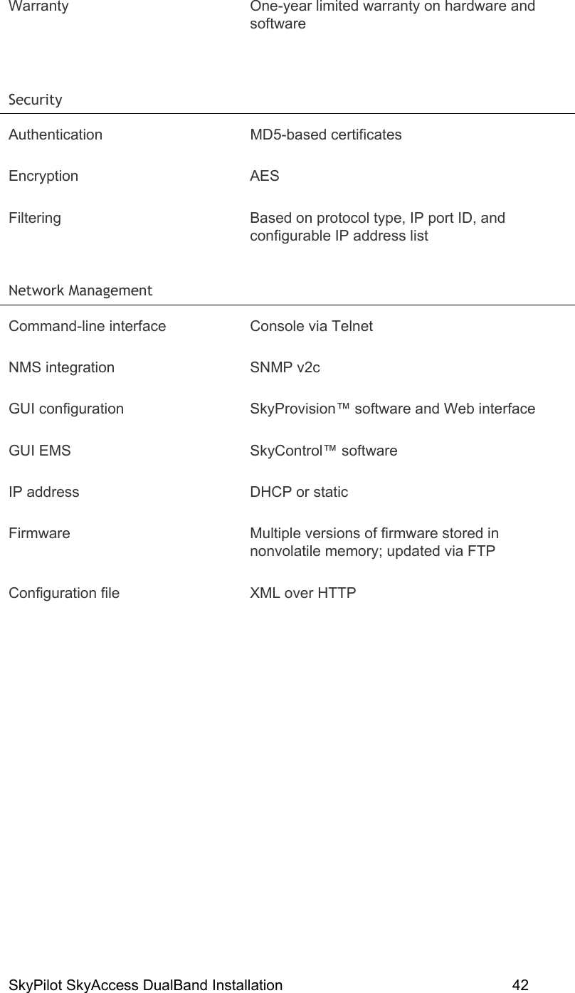 SkyPilot SkyAccess DualBand Installation    42 Warranty  One-year limited warranty on hardware and software  Security   Authentication MD5-based certificates Encryption AES Filtering  Based on protocol type, IP port ID, and configurable IP address list Network Management   Command-line interface  Console via Telnet NMS integration  SNMP v2c GUI configuration  SkyProvision™ software and Web interface GUI EMS  SkyControl™ software IP address  DHCP or static Firmware  Multiple versions of firmware stored in nonvolatile memory; updated via FTP Configuration file  XML over HTTP   