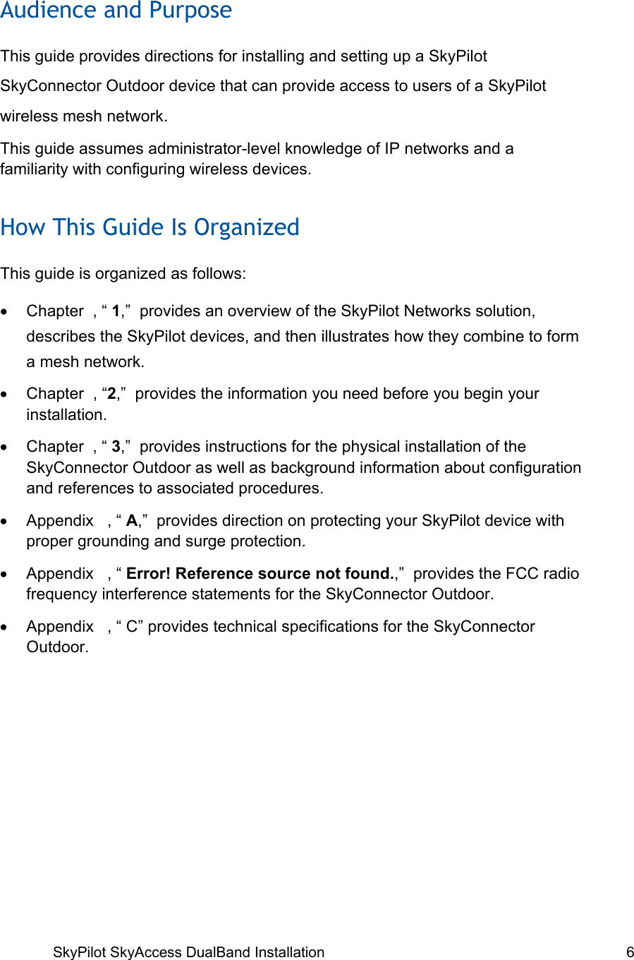 SkyPilot SkyAccess DualBand Installation   6  Audience and Purpose This guide provides directions for installing and setting up a SkyPilot SkyConnector Outdoor device that can provide access to users of a SkyPilot wireless mesh network. This guide assumes administrator-level knowledge of IP networks and a familiarity with configuring wireless devices. How This Guide Is Organized This guide is organized as follows: •  Chapter  , “ 1,”  provides an overview of the SkyPilot Networks solution, describes the SkyPilot devices, and then illustrates how they combine to form a mesh network. •  Chapter  , “2,”  provides the information you need before you begin your installation. •  Chapter  , “ 3,”  provides instructions for the physical installation of the SkyConnector Outdoor as well as background information about configuration and references to associated procedures. •  Appendix   , “ A,”  provides direction on protecting your SkyPilot device with proper grounding and surge protection. •  Appendix   , “ Error! Reference source not found.,”  provides the FCC radio frequency interference statements for the SkyConnector Outdoor. •  Appendix   , “ C” provides technical specifications for the SkyConnector Outdoor. 