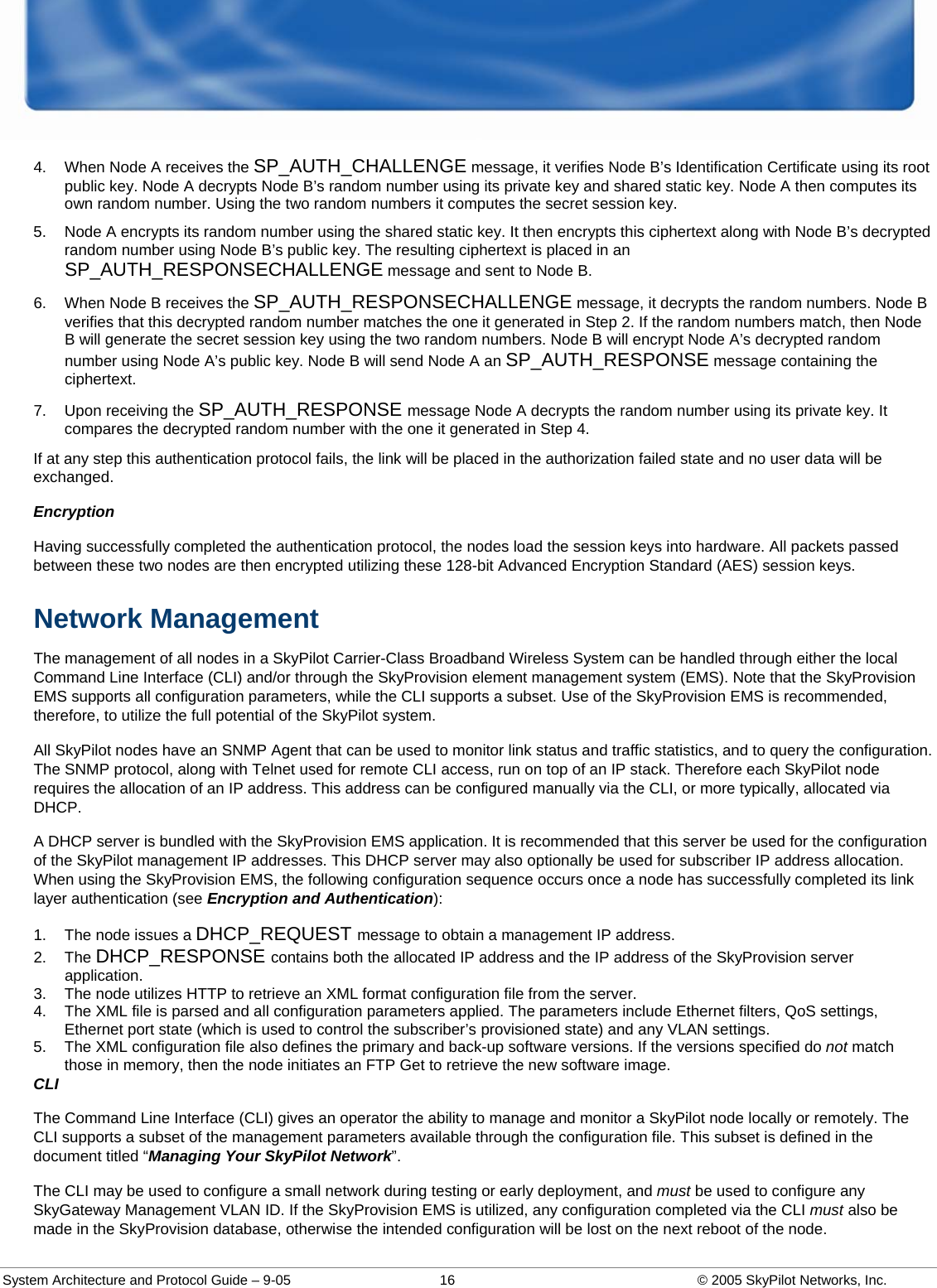  System Architecture and Protocol Guide – 9-05  16  © 2005 SkyPilot Networks, Inc. 4.  When Node A receives the SP_AUTH_CHALLENGE message, it verifies Node B’s Identification Certificate using its root public key. Node A decrypts Node B’s random number using its private key and shared static key. Node A then computes its own random number. Using the two random numbers it computes the secret session key.  5.  Node A encrypts its random number using the shared static key. It then encrypts this ciphertext along with Node B’s decrypted random number using Node B’s public key. The resulting ciphertext is placed in an SP_AUTH_RESPONSECHALLENGE message and sent to Node B.  6.  When Node B receives the SP_AUTH_RESPONSECHALLENGE message, it decrypts the random numbers. Node B verifies that this decrypted random number matches the one it generated in Step 2. If the random numbers match, then Node B will generate the secret session key using the two random numbers. Node B will encrypt Node A’s decrypted random number using Node A’s public key. Node B will send Node A an SP_AUTH_RESPONSE message containing the ciphertext.  7.  Upon receiving the SP_AUTH_RESPONSE message Node A decrypts the random number using its private key. It compares the decrypted random number with the one it generated in Step 4.  If at any step this authentication protocol fails, the link will be placed in the authorization failed state and no user data will be exchanged.  Encryption Having successfully completed the authentication protocol, the nodes load the session keys into hardware. All packets passed between these two nodes are then encrypted utilizing these 128-bit Advanced Encryption Standard (AES) session keys.  Network Management The management of all nodes in a SkyPilot Carrier-Class Broadband Wireless System can be handled through either the local Command Line Interface (CLI) and/or through the SkyProvision element management system (EMS). Note that the SkyProvision EMS supports all configuration parameters, while the CLI supports a subset. Use of the SkyProvision EMS is recommended, therefore, to utilize the full potential of the SkyPilot system.  All SkyPilot nodes have an SNMP Agent that can be used to monitor link status and traffic statistics, and to query the configuration. The SNMP protocol, along with Telnet used for remote CLI access, run on top of an IP stack. Therefore each SkyPilot node requires the allocation of an IP address. This address can be configured manually via the CLI, or more typically, allocated via DHCP. A DHCP server is bundled with the SkyProvision EMS application. It is recommended that this server be used for the configuration of the SkyPilot management IP addresses. This DHCP server may also optionally be used for subscriber IP address allocation. When using the SkyProvision EMS, the following configuration sequence occurs once a node has successfully completed its link layer authentication (see Encryption and Authentication): 1.  The node issues a DHCP_REQUEST message to obtain a management IP address.  2. The DHCP_RESPONSE contains both the allocated IP address and the IP address of the SkyProvision server application.  3.  The node utilizes HTTP to retrieve an XML format configuration file from the server.  4.  The XML file is parsed and all configuration parameters applied. The parameters include Ethernet filters, QoS settings, Ethernet port state (which is used to control the subscriber’s provisioned state) and any VLAN settings.  5.  The XML configuration file also defines the primary and back-up software versions. If the versions specified do not match those in memory, then the node initiates an FTP Get to retrieve the new software image.  CLI The Command Line Interface (CLI) gives an operator the ability to manage and monitor a SkyPilot node locally or remotely. The CLI supports a subset of the management parameters available through the configuration file. This subset is defined in the document titled “Managing Your SkyPilot Network”.  The CLI may be used to configure a small network during testing or early deployment, and must be used to configure any SkyGateway Management VLAN ID. If the SkyProvision EMS is utilized, any configuration completed via the CLI must also be made in the SkyProvision database, otherwise the intended configuration will be lost on the next reboot of the node.  