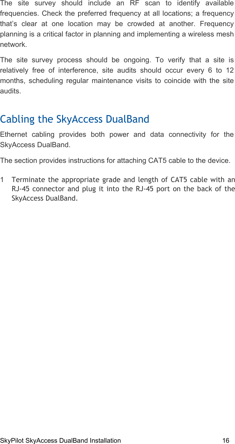 SkyPilot SkyAccess DualBand Installation    16 The site survey should include an RF scan to identify available frequencies. Check the preferred frequency at all locations; a frequency that’s clear at one location may be crowded at another. Frequency planning is a critical factor in planning and implementing a wireless mesh network. The site survey process should be ongoing. To verify that a site is relatively free of interference, site audits should occur every 6 to 12 months, scheduling regular maintenance visits to coincide with the site audits.  Cabling the SkyAccess DualBand Ethernet cabling provides both power and data connectivity for the SkyAccess DualBand.  The section provides instructions for attaching CAT5 cable to the device. 1  Terminate the appropriate grade and length of CAT5 cable with an RJ-45 connector and plug it into the RJ-45 port on the back of the SkyAccess DualBand. 