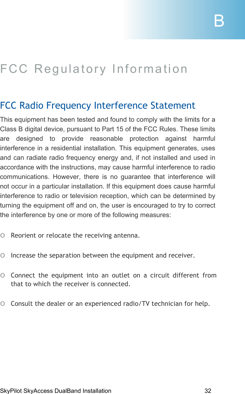 SkyPilot SkyAccess DualBand Installation    32 FCC Regulatory Information  FCC Radio Frequency Interference Statement This equipment has been tested and found to comply with the limits for a Class B digital device, pursuant to Part 15 of the FCC Rules. These limits are designed to provide reasonable protection against harmful interference in a residential installation. This equipment generates, uses and can radiate radio frequency energy and, if not installed and used in accordance with the instructions, may cause harmful interference to radio communications. However, there is no guarantee that interference will not occur in a particular installation. If this equipment does cause harmful interference to radio or television reception, which can be determined by turning the equipment off and on, the user is encouraged to try to correct the interference by one or more of the following measures: o Reorient or relocate the receiving antenna. o Increase the separation between the equipment and receiver. o Connect the equipment into an outlet on a circuit different from that to which the receiver is connected. o Consult the dealer or an experienced radio/TV technician for help.  B 