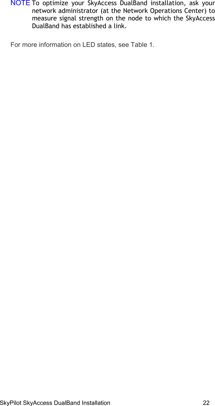 SkyPilot SkyAccess DualBand Installation    22 NOTE To optimize your SkyAccess DualBand installation, ask your network administrator (at the Network Operations Center) to measure signal strength on the node to which the SkyAccess DualBand has established a link. For more information on LED states, see Table 1.  