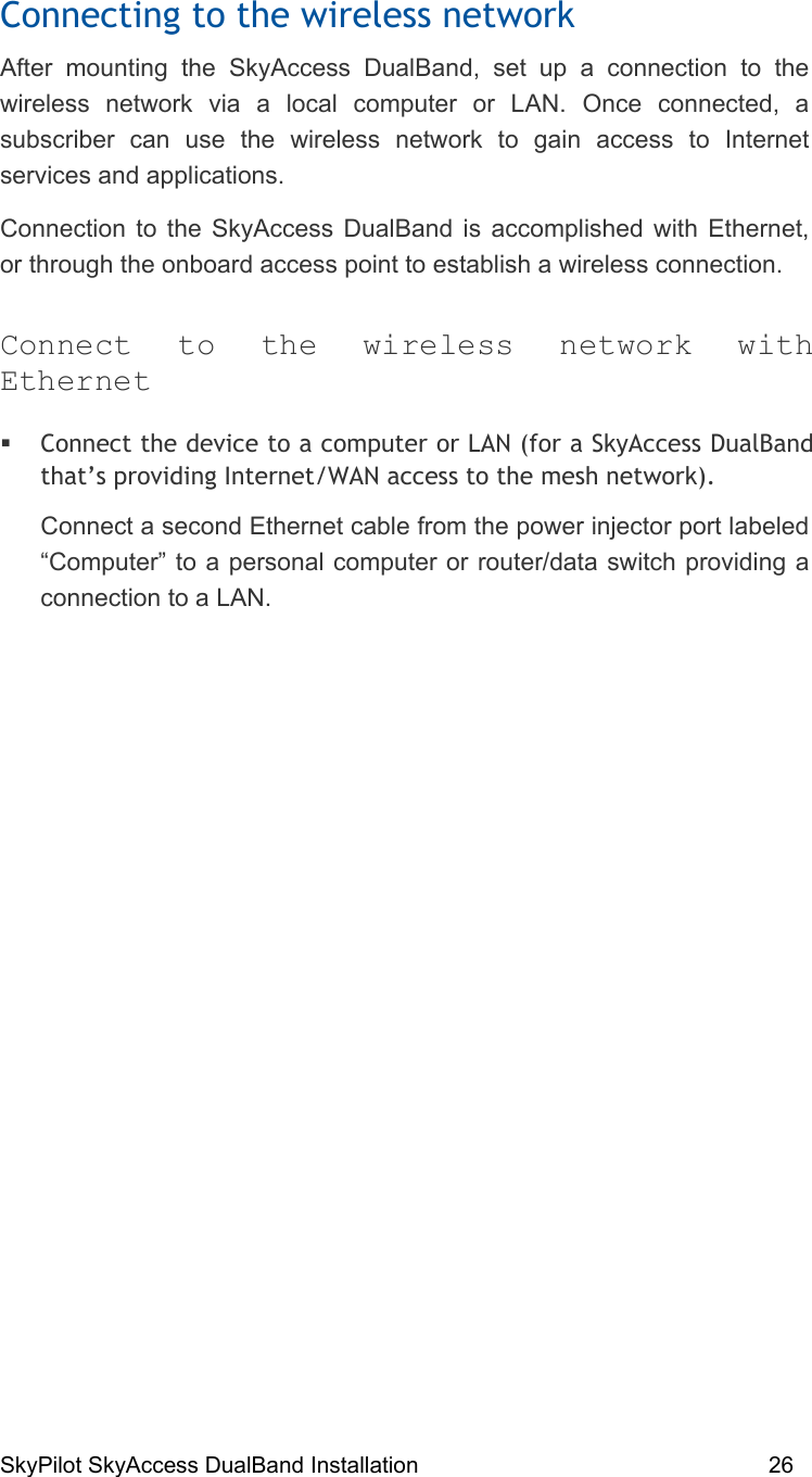 SkyPilot SkyAccess DualBand Installation    26 Connecting to the wireless network After mounting the SkyAccess DualBand, set up a connection to the wireless network via a local computer or LAN. Once connected, a subscriber can use the wireless network to gain access to Internet services and applications.  Connection to the SkyAccess DualBand is accomplished with Ethernet, or through the onboard access point to establish a wireless connection. Connect to the wireless network with Ethernet  Connect the device to a computer or LAN (for a SkyAccess DualBand that’s providing Internet/WAN access to the mesh network).  Connect a second Ethernet cable from the power injector port labeled “Computer” to a personal computer or router/data switch providing a connection to a LAN.  