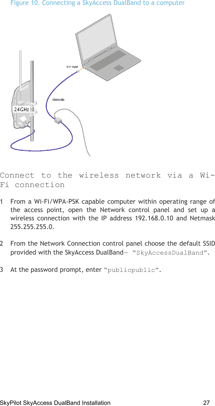 SkyPilot SkyAccess DualBand Installation    27 Figure 10. Connecting a SkyAccess DualBand to a computer   Connect to the wireless network via a Wi-Fi connection 1  From a Wi-Fi/WPA-PSK capable computer within operating range of the access point, open the Network control panel and set up a wireless connection with the IP address 192.168.0.10 and Netmask 255.255.255.0. 2  From the Network Connection control panel choose the default SSID provided with the SkyAccess DualBand— “SkyAccessDualBand”.  3  At the password prompt, enter “publicpublic”.  