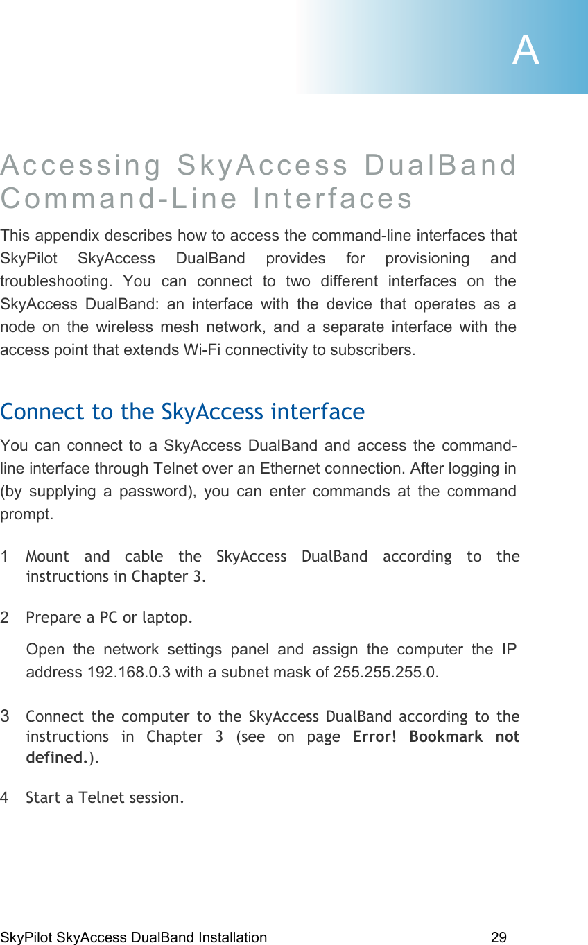 SkyPilot SkyAccess DualBand Installation    29 Accessing SkyAccess DualBand  Command-Line Interfaces  This appendix describes how to access the command-line interfaces that SkyPilot SkyAccess DualBand provides for provisioning and troubleshooting. You can connect to two different interfaces on the SkyAccess DualBand: an interface with the device that operates as a node on the wireless mesh network, and a separate interface with the access point that extends Wi-Fi connectivity to subscribers. Connect to the SkyAccess interface You can connect to a SkyAccess DualBand and access the command-line interface through Telnet over an Ethernet connection. After logging in (by supplying a password), you can enter commands at the command prompt. 1  Mount and cable the SkyAccess DualBand according to the instructions in Chapter 3. 2  Prepare a PC or laptop. Open the network settings panel and assign the computer the IP address 192.168.0.3 with a subnet mask of 255.255.255.0. 3  Connect the computer to the SkyAccess DualBand according to the instructions in Chapter 3 (see on page Error! Bookmark not defined.). 4  Start a Telnet session. A 