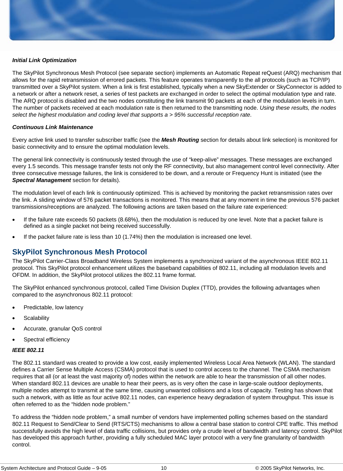  System Architecture and Protocol Guide – 9-05  10  © 2005 SkyPilot Networks, Inc. Initial Link Optimization The SkyPilot Synchronous Mesh Protocol (see separate section) implements an Automatic Repeat reQuest (ARQ) mechanism that allows for the rapid retransmission of errored packets. This feature operates transparently to the all protocols (such as TCP/IP) transmitted over a SkyPilot system. When a link is first established, typically when a new SkyExtender or SkyConnector is added to a network or after a network reset, a series of test packets are exchanged in order to select the optimal modulation type and rate. The ARQ protocol is disabled and the two nodes constituting the link transmit 90 packets at each of the modulation levels in turn. The number of packets received at each modulation rate is then returned to the transmitting node. Using these results, the nodes select the highest modulation and coding level that supports a &gt; 95% successful reception rate.  Continuous Link Maintenance Every active link used to transfer subscriber traffic (see the Mesh Routing section for details about link selection) is monitored for basic connectivity and to ensure the optimal modulation levels.  The general link connectivity is continuously tested through the use of “keep-alive” messages. These messages are exchanged every 1.5 seconds. This message transfer tests not only the RF connectivity, but also management control level connectivity. After three consecutive message failures, the link is considered to be down, and a reroute or Frequency Hunt is initiated (see the Spectral Management section for details).  The modulation level of each link is continuously optimized. This is achieved by monitoring the packet retransmission rates over the link. A sliding window of 576 packet transactions is monitored. This means that at any moment in time the previous 576 packet transmissions/receptions are analyzed. The following actions are taken based on the failure rate experienced:  •  If the failure rate exceeds 50 packets (8.68%), then the modulation is reduced by one level. Note that a packet failure is defined as a single packet not being received successfully.  •  If the packet failure rate is less than 10 (1.74%) then the modulation is increased one level.  SkyPilot Synchronous Mesh Protocol The SkyPilot Carrier-Class Broadband Wireless System implements a synchronized variant of the asynchronous IEEE 802.11 protocol. This SkyPilot protocol enhancement utilizes the baseband capabilities of 802.11, including all modulation levels and OFDM. In addition, the SkyPilot protocol utilizes the 802.11 frame format.  The SkyPilot enhanced synchronous protocol, called Time Division Duplex (TTD), provides the following advantages when compared to the asynchronous 802.11 protocol:  • Predictable, low latency • Scalability •  Accurate, granular QoS control • Spectral efficiency IEEE 802.11 The 802.11 standard was created to provide a low cost, easily implemented Wireless Local Area Network (WLAN). The standard defines a Carrier Sense Multiple Access (CSMA) protocol that is used to control access to the channel. The CSMA mechanism requires that all (or at least the vast majority of) nodes within the network are able to hear the transmission of all other nodes. When standard 802.11 devices are unable to hear their peers, as is very often the case in large-scale outdoor deployments, multiple nodes attempt to transmit at the same time, causing unwanted collisions and a loss of capacity. Testing has shown that such a network, with as little as four active 802.11 nodes, can experience heavy degradation of system throughput. This issue is often referred to as the “hidden node problem.”  To address the “hidden node problem,” a small number of vendors have implemented polling schemes based on the standard 802.11 Request to Send/Clear to Send (RTS/CTS) mechanisms to allow a central base station to control CPE traffic. This method successfully avoids the high level of data traffic collisions, but provides only a crude level of bandwidth and latency control. SkyPilot has developed this approach further, providing a fully scheduled MAC layer protocol with a very fine granularity of bandwidth control.  