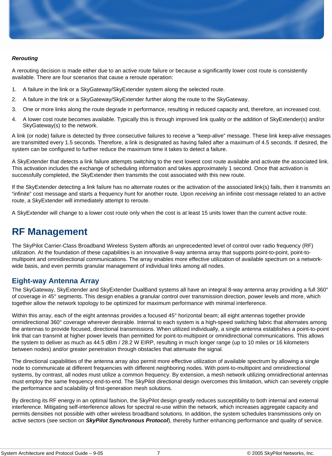  System Architecture and Protocol Guide – 9-05  7  © 2005 SkyPilot Networks, Inc. Rerouting A rerouting decision is made either due to an active route failure or because a significantly lower cost route is consistently available. There are four scenarios that cause a reroute operation: 1.  A failure in the link or a SkyGateway/SkyExtender system along the selected route.  2.  A failure in the link or a SkyGateway/SkyExtender further along the route to the SkyGateway.  3.  One or more links along the route degrade in performance, resulting in reduced capacity and, therefore, an increased cost.  4.  A lower cost route becomes available. Typically this is through improved link quality or the addition of SkyExtender(s) and/or SkyGateway(s) to the network.  A link (or node) failure is detected by three consecutive failures to receive a “keep-alive” message. These link keep-alive messages are transmitted every 1.5 seconds. Therefore, a link is designated as having failed after a maximum of 4.5 seconds. If desired, the system can be configured to further reduce the maximum time it takes to detect a failure.  A SkyExtender that detects a link failure attempts switching to the next lowest cost route available and activate the associated link. This activation includes the exchange of scheduling information and takes approximately 1 second. Once that activation is successfully completed, the SkyExtender then transmits the cost associated with this new route.  If the SkyExtender detecting a link failure has no alternate routes or the activation of the associated link(s) fails, then it transmits an “infinite” cost message and starts a frequency hunt for another route. Upon receiving an infinite cost message related to an active route, a SkyExtender will immediately attempt to reroute.  A SkyExtender will change to a lower cost route only when the cost is at least 15 units lower than the current active route.  RF Management The SkyPilot Carrier-Class Broadband Wireless System affords an unprecedented level of control over radio frequency (RF) utilization. At the foundation of these capabilities is an innovative 8-way antenna array that supports point-to-point, point-to-multipoint and omnidirectional communications. The array enables more effective utilization of available spectrum on a network-wide basis, and even permits granular management of individual links among all nodes.  Eight-way Antenna Array The SkyGateway, SkyExtender and SkyExtender DualBand systems all have an integral 8-way antenna array providing a full 360° of coverage in 45° segments. This design enables a granular control over transmission direction, power levels and more, which together allow the network topology to be optimized for maximum performance with minimal interference.  Within this array, each of the eight antennas provides a focused 45° horizontal beam; all eight antennas together provide omnidirectional 360° coverage wherever desirable. Internal to each system is a high-speed switching fabric that alternates among the antennas to provide focused, directional transmissions. When utilized individually, a single antenna establishes a point-to-point link that can transmit at higher power levels than permitted for point-to-multipoint or omnidirectional communications. This allows the system to deliver as much as 44.5 dBm / 28.2 W EIRP, resulting in much longer range (up to 10 miles or 16 kilometers between nodes) and/or greater penetration through obstacles that attenuate the signal.  The directional capabilities of the antenna array also permit more effective utilization of available spectrum by allowing a single node to communicate at different frequencies with different neighboring nodes. With point-to-multipoint and omnidirectional systems, by contrast, all nodes must utilize a common frequency. By extension, a mesh network utilizing omnidirectional antennas must employ the same frequency end-to-end. The SkyPilot directional design overcomes this limitation, which can severely cripple the performance and scalability of first-generation mesh solutions.  By directing its RF energy in an optimal fashion, the SkyPilot design greatly reduces susceptibility to both internal and external interference. Mitigating self-interference allows for spectral re-use within the network, which increases aggregate capacity and permits densities not possible with other wireless broadband solutions. In addition, the system schedules transmissions only on active sectors (see section on SkyPilot Synchronous Protocol), thereby further enhancing performance and quality of service.  