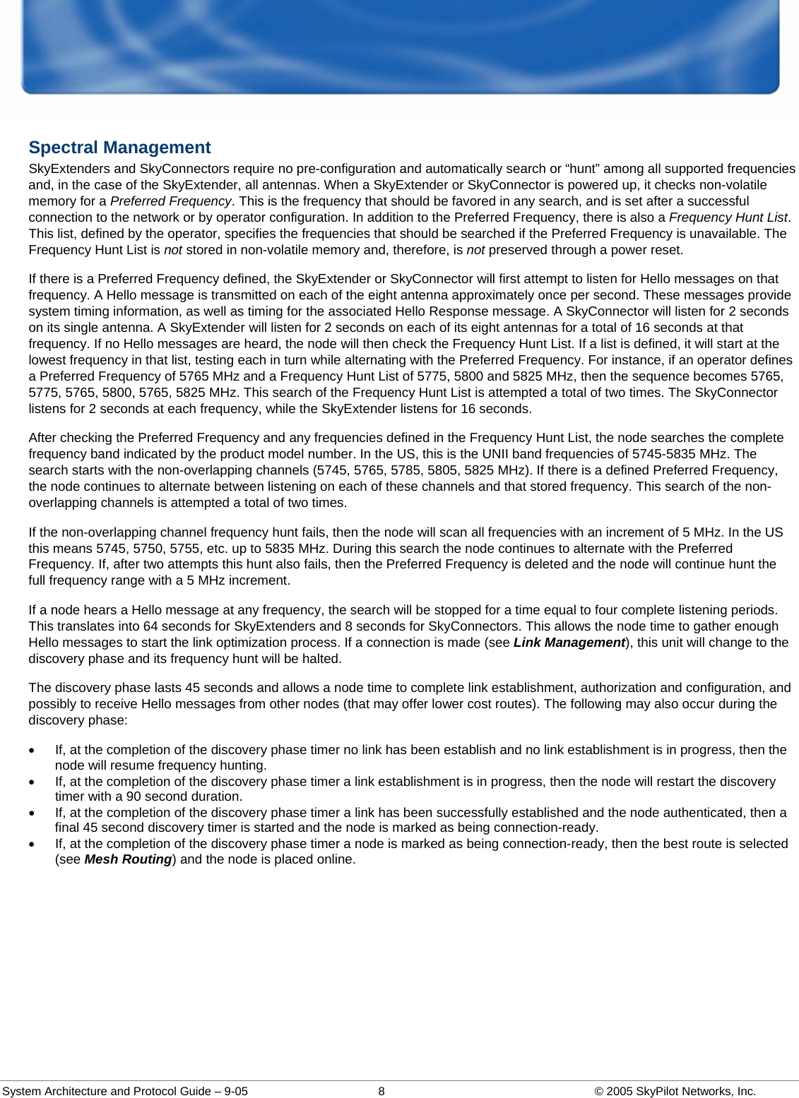  System Architecture and Protocol Guide – 9-05  8  © 2005 SkyPilot Networks, Inc. Spectral Management  SkyExtenders and SkyConnectors require no pre-configuration and automatically search or “hunt” among all supported frequencies and, in the case of the SkyExtender, all antennas. When a SkyExtender or SkyConnector is powered up, it checks non-volatile memory for a Preferred Frequency. This is the frequency that should be favored in any search, and is set after a successful connection to the network or by operator configuration. In addition to the Preferred Frequency, there is also a Frequency Hunt List. This list, defined by the operator, specifies the frequencies that should be searched if the Preferred Frequency is unavailable. The Frequency Hunt List is not stored in non-volatile memory and, therefore, is not preserved through a power reset.  If there is a Preferred Frequency defined, the SkyExtender or SkyConnector will first attempt to listen for Hello messages on that frequency. A Hello message is transmitted on each of the eight antenna approximately once per second. These messages provide system timing information, as well as timing for the associated Hello Response message. A SkyConnector will listen for 2 seconds on its single antenna. A SkyExtender will listen for 2 seconds on each of its eight antennas for a total of 16 seconds at that frequency. If no Hello messages are heard, the node will then check the Frequency Hunt List. If a list is defined, it will start at the lowest frequency in that list, testing each in turn while alternating with the Preferred Frequency. For instance, if an operator defines a Preferred Frequency of 5765 MHz and a Frequency Hunt List of 5775, 5800 and 5825 MHz, then the sequence becomes 5765, 5775, 5765, 5800, 5765, 5825 MHz. This search of the Frequency Hunt List is attempted a total of two times. The SkyConnector listens for 2 seconds at each frequency, while the SkyExtender listens for 16 seconds. After checking the Preferred Frequency and any frequencies defined in the Frequency Hunt List, the node searches the complete frequency band indicated by the product model number. In the US, this is the UNII band frequencies of 5745-5835 MHz. The search starts with the non-overlapping channels (5745, 5765, 5785, 5805, 5825 MHz). If there is a defined Preferred Frequency, the node continues to alternate between listening on each of these channels and that stored frequency. This search of the non-overlapping channels is attempted a total of two times.  If the non-overlapping channel frequency hunt fails, then the node will scan all frequencies with an increment of 5 MHz. In the US this means 5745, 5750, 5755, etc. up to 5835 MHz. During this search the node continues to alternate with the Preferred Frequency. If, after two attempts this hunt also fails, then the Preferred Frequency is deleted and the node will continue hunt the full frequency range with a 5 MHz increment.  If a node hears a Hello message at any frequency, the search will be stopped for a time equal to four complete listening periods. This translates into 64 seconds for SkyExtenders and 8 seconds for SkyConnectors. This allows the node time to gather enough Hello messages to start the link optimization process. If a connection is made (see Link Management), this unit will change to the discovery phase and its frequency hunt will be halted.  The discovery phase lasts 45 seconds and allows a node time to complete link establishment, authorization and configuration, and possibly to receive Hello messages from other nodes (that may offer lower cost routes). The following may also occur during the discovery phase:  •  If, at the completion of the discovery phase timer no link has been establish and no link establishment is in progress, then the node will resume frequency hunting.  •  If, at the completion of the discovery phase timer a link establishment is in progress, then the node will restart the discovery timer with a 90 second duration.  •  If, at the completion of the discovery phase timer a link has been successfully established and the node authenticated, then a final 45 second discovery timer is started and the node is marked as being connection-ready.  •  If, at the completion of the discovery phase timer a node is marked as being connection-ready, then the best route is selected (see Mesh Routing) and the node is placed online.   