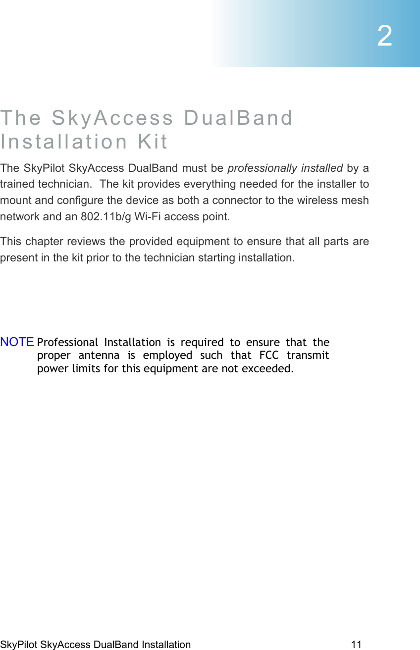 SkyPilot SkyAccess DualBand Installation    11  The SkyAccess DualBand Installation Kit The SkyPilot SkyAccess DualBand must be professionally installed by a trained technician.  The kit provides everything needed for the installer to mount and configure the device as both a connector to the wireless mesh network and an 802.11b/g Wi-Fi access point. This chapter reviews the provided equipment to ensure that all parts are present in the kit prior to the technician starting installation.   NOTE Professional Installation is required to ensure that the proper antenna is employed such that FCC transmit power limits for this equipment are not exceeded. 2 