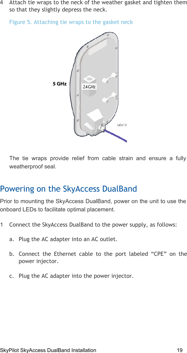 SkyPilot SkyAccess DualBand Installation    19 4  Attach tie wraps to the neck of the weather gasket and tighten them so that they slightly depress the neck.  Figure 5. Attaching tie wraps to the gasket neck  The tie wraps provide relief from cable strain and ensure a fully weatherproof seal.  Powering on the SkyAccess DualBand Prior to mounting the SkyAccess DualBand, power on the unit to use the onboard LEDs to facilitate optimal placement.  1  Connect the SkyAccess DualBand to the power supply, as follows: a.  Plug the AC adapter into an AC outlet. b.  Connect the Ethernet cable to the port labeled “CPE” on the power injector. c.  Plug the AC adapter into the power injector. 5 GHz  
