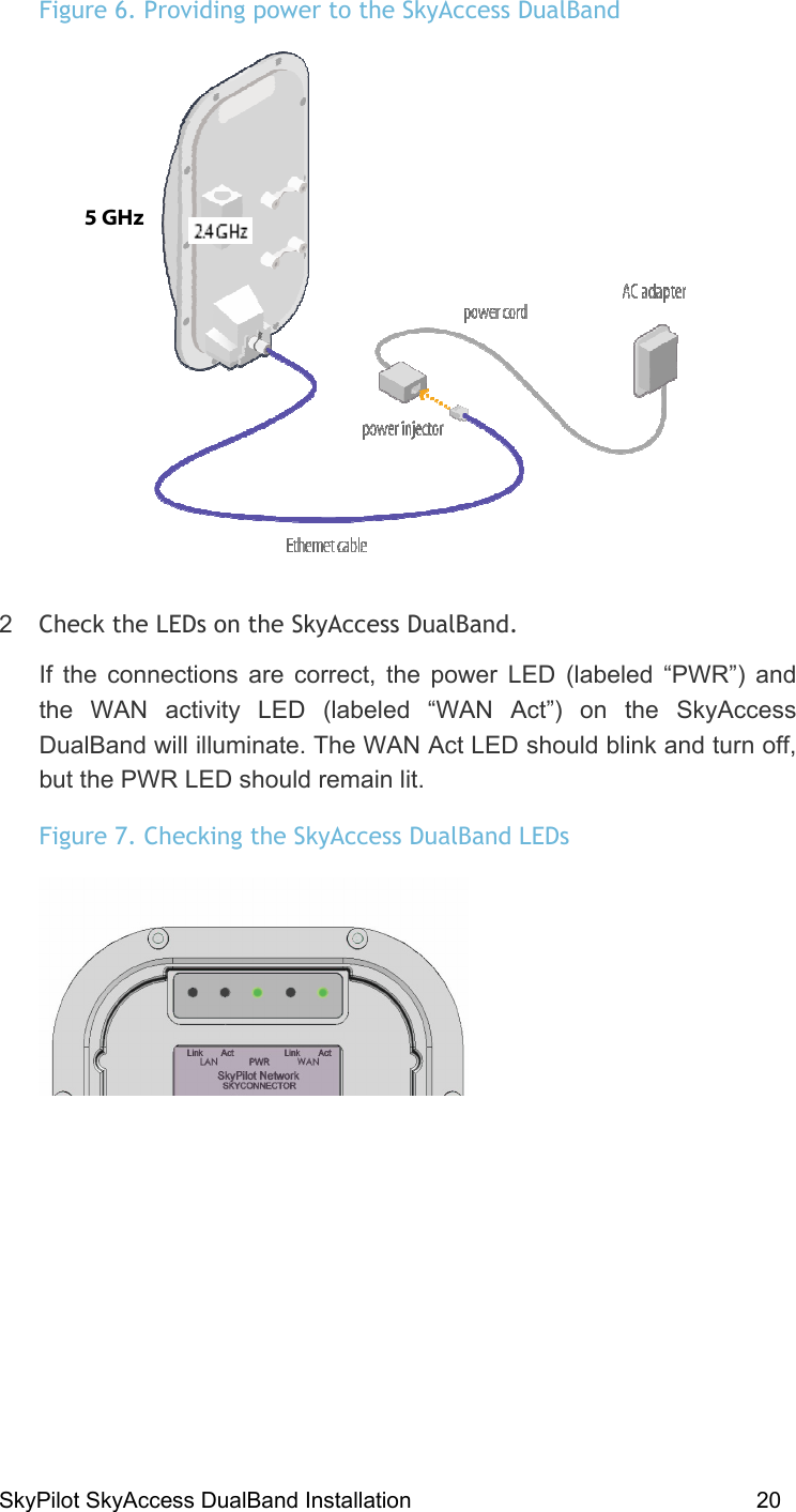SkyPilot SkyAccess DualBand Installation    20 Figure 6. Providing power to the SkyAccess DualBand  2  Check the LEDs on the SkyAccess DualBand. If the connections are correct, the power LED (labeled “PWR”) and the WAN activity LED (labeled “WAN Act”) on the SkyAccess DualBand will illuminate. The WAN Act LED should blink and turn off, but the PWR LED should remain lit.  Figure 7. Checking the SkyAccess DualBand LEDs   5 GHz  