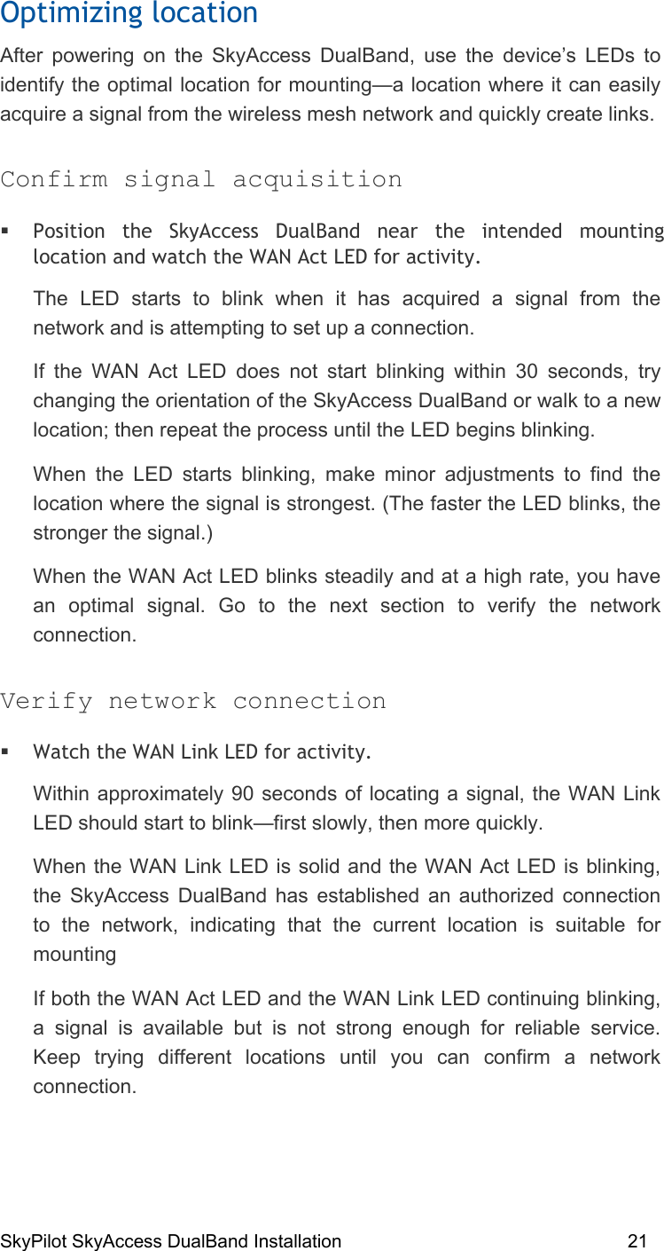 SkyPilot SkyAccess DualBand Installation    21 Optimizing location After powering on the SkyAccess DualBand, use the device’s LEDs to identify the optimal location for mounting—a location where it can easily acquire a signal from the wireless mesh network and quickly create links. Confirm signal acquisition  Position the SkyAccess DualBand near the intended mounting location and watch the WAN Act LED for activity.  The LED starts to blink when it has acquired a signal from the network and is attempting to set up a connection.  If the WAN Act LED does not start blinking within 30 seconds, try changing the orientation of the SkyAccess DualBand or walk to a new location; then repeat the process until the LED begins blinking.  When the LED starts blinking, make minor adjustments to find the location where the signal is strongest. (The faster the LED blinks, the stronger the signal.) When the WAN Act LED blinks steadily and at a high rate, you have an optimal signal. Go to the next section to verify the network connection. Verify network connection  Watch the WAN Link LED for activity.  Within approximately 90 seconds of locating a signal, the WAN Link LED should start to blink—first slowly, then more quickly. When the WAN Link LED is solid and the WAN Act LED is blinking, the SkyAccess DualBand has established an authorized connection to the network, indicating that the current location is suitable for mounting  If both the WAN Act LED and the WAN Link LED continuing blinking, a signal is available but is not strong enough for reliable service. Keep trying different locations until you can confirm a network connection. 