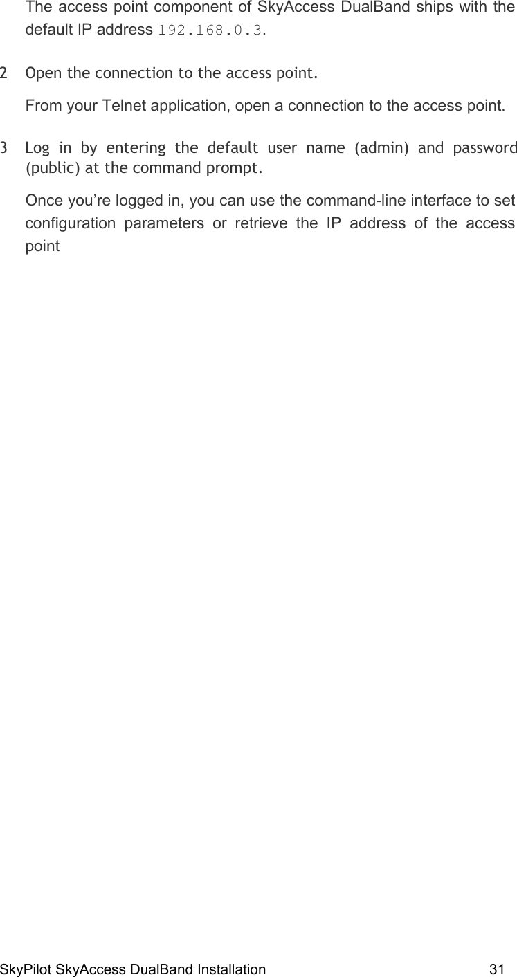 SkyPilot SkyAccess DualBand Installation    31 The access point component of SkyAccess DualBand ships with the default IP address 192.168.0.3.  2  Open the connection to the access point.  From your Telnet application, open a connection to the access point.  3  Log in by entering the default user name (admin) and password (public) at the command prompt.  Once you’re logged in, you can use the command-line interface to set configuration parameters or retrieve the IP address of the access point   