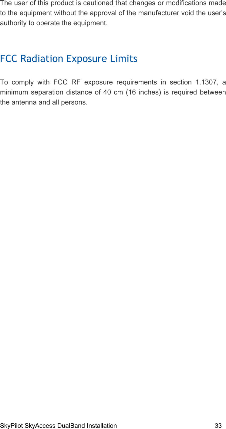 SkyPilot SkyAccess DualBand Installation    33 The user of this product is cautioned that changes or modifications made to the equipment without the approval of the manufacturer void the user&apos;s authority to operate the equipment.  FCC Radiation Exposure Limits  To comply with FCC RF exposure requirements in section 1.1307, a minimum separation distance of 40 cm (16 inches) is required between the antenna and all persons.   