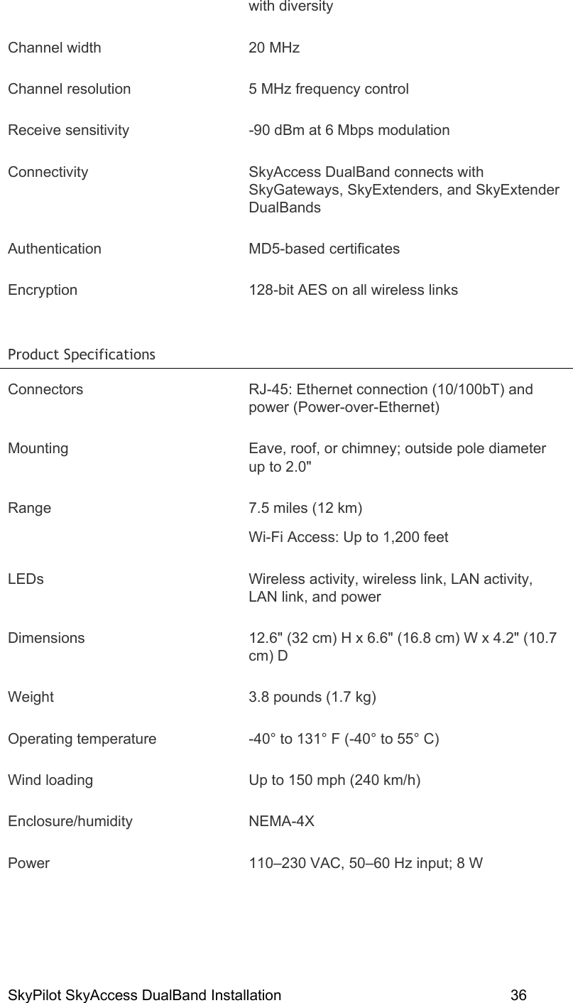 SkyPilot SkyAccess DualBand Installation    36 with diversity Channel width  20 MHz  Channel resolution  5 MHz frequency control Receive sensitivity  -90 dBm at 6 Mbps modulation Connectivity SkyAccess DualBand connects with SkyGateways, SkyExtenders, and SkyExtender DualBands Authentication MD5-based certificates Encryption  128-bit AES on all wireless links Product Specifications   Connectors  RJ-45: Ethernet connection (10/100bT) and power (Power-over-Ethernet) Mounting  Eave, roof, or chimney; outside pole diameter up to 2.0&quot; Range  7.5 miles (12 km) Wi-Fi Access: Up to 1,200 feet LEDs  Wireless activity, wireless link, LAN activity, LAN link, and power Dimensions  12.6&quot; (32 cm) H x 6.6&quot; (16.8 cm) W x 4.2&quot; (10.7 cm) D Weight  3.8 pounds (1.7 kg) Operating temperature  -40° to 131° F (-40° to 55° C) Wind loading  Up to 150 mph (240 km/h) Enclosure/humidity NEMA-4X Power  110–230 VAC, 50–60 Hz input; 8 W 