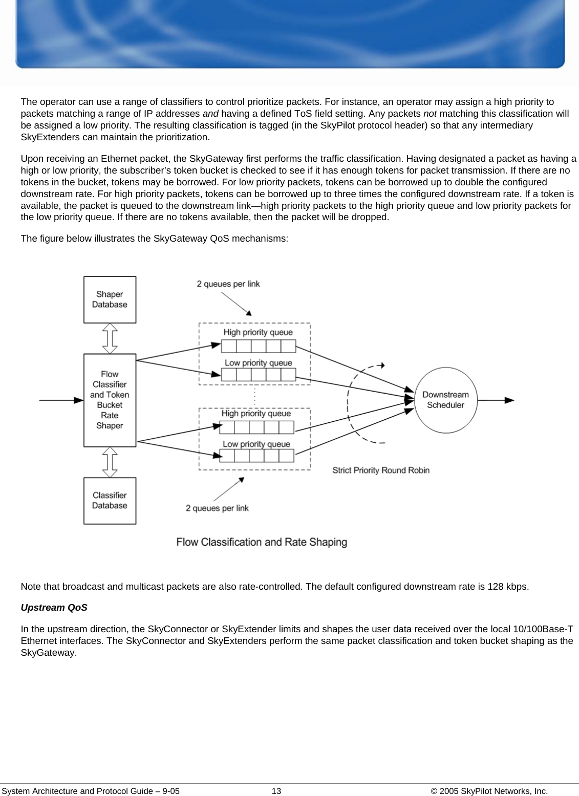  System Architecture and Protocol Guide – 9-05  13  © 2005 SkyPilot Networks, Inc. The operator can use a range of classifiers to control prioritize packets. For instance, an operator may assign a high priority to packets matching a range of IP addresses and having a defined ToS field setting. Any packets not matching this classification will be assigned a low priority. The resulting classification is tagged (in the SkyPilot protocol header) so that any intermediary SkyExtenders can maintain the prioritization.  Upon receiving an Ethernet packet, the SkyGateway first performs the traffic classification. Having designated a packet as having a high or low priority, the subscriber’s token bucket is checked to see if it has enough tokens for packet transmission. If there are no tokens in the bucket, tokens may be borrowed. For low priority packets, tokens can be borrowed up to double the configured downstream rate. For high priority packets, tokens can be borrowed up to three times the configured downstream rate. If a token is available, the packet is queued to the downstream link—high priority packets to the high priority queue and low priority packets for the low priority queue. If there are no tokens available, then the packet will be dropped.  The figure below illustrates the SkyGateway QoS mechanisms:  Note that broadcast and multicast packets are also rate-controlled. The default configured downstream rate is 128 kbps.  Upstream QoS In the upstream direction, the SkyConnector or SkyExtender limits and shapes the user data received over the local 10/100Base-T Ethernet interfaces. The SkyConnector and SkyExtenders perform the same packet classification and token bucket shaping as the SkyGateway.  