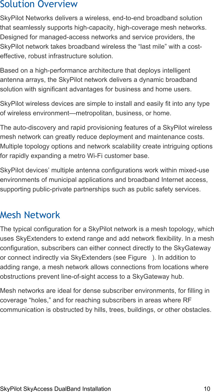 SkyPilot SkyAccess DualBand Installation    10 Solution Overview SkyPilot Networks delivers a wireless, end-to-end broadband solution that seamlessly supports high-capacity, high-coverage mesh networks. Designed for managed-access networks and service providers, the SkyPilot network takes broadband wireless the “last mile” with a cost-effective, robust infrastructure solution. Based on a high-performance architecture that deploys intelligent antenna arrays, the SkyPilot network delivers a dynamic broadband solution with significant advantages for business and home users. SkyPilot wireless devices are simple to install and easily fit into any type of wireless environment—metropolitan, business, or home. The auto-discovery and rapid provisioning features of a SkyPilot wireless mesh network can greatly reduce deployment and maintenance costs. Multiple topology options and network scalability create intriguing options for rapidly expanding a metro Wi-Fi customer base. SkyPilot devices’ multiple antenna configurations work within mixed-use environments of municipal applications and broadband Internet access, supporting public-private partnerships such as public safety services. Mesh Network The typical configuration for a SkyPilot network is a mesh topology, which uses SkyExtenders to extend range and add network flexibility. In a mesh configuration, subscribers can either connect directly to the SkyGateway or connect indirectly via SkyExtenders (see Figure   ). In addition to adding range, a mesh network allows connections from locations where obstructions prevent line-of-sight access to a SkyGateway hub. Mesh networks are ideal for dense subscriber environments, for filling in coverage “holes,” and for reaching subscribers in areas where RF communication is obstructed by hills, trees, buildings, or other obstacles.  