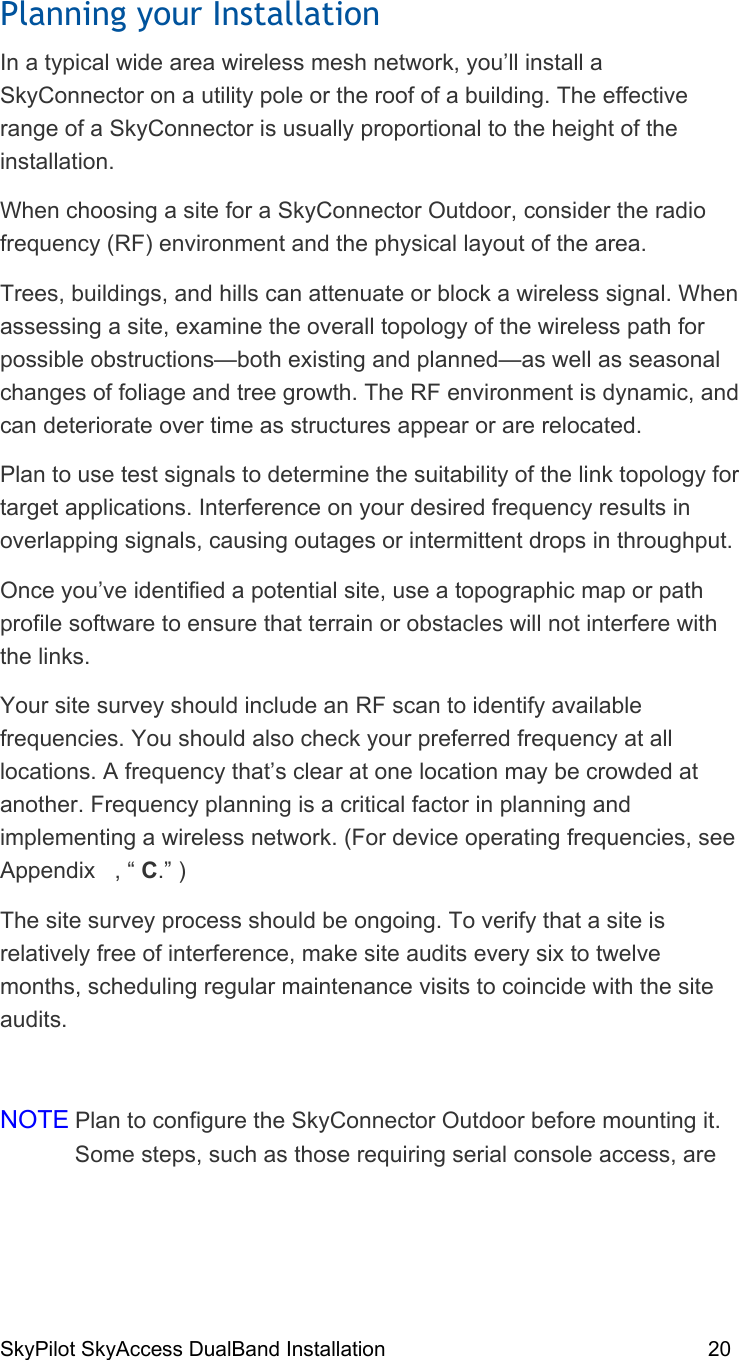 SkyPilot SkyAccess DualBand Installation    20 Planning your Installation In a typical wide area wireless mesh network, you’ll install a SkyConnector on a utility pole or the roof of a building. The effective range of a SkyConnector is usually proportional to the height of the installation. When choosing a site for a SkyConnector Outdoor, consider the radio frequency (RF) environment and the physical layout of the area. Trees, buildings, and hills can attenuate or block a wireless signal. When assessing a site, examine the overall topology of the wireless path for possible obstructions—both existing and planned—as well as seasonal changes of foliage and tree growth. The RF environment is dynamic, and can deteriorate over time as structures appear or are relocated. Plan to use test signals to determine the suitability of the link topology for target applications. Interference on your desired frequency results in overlapping signals, causing outages or intermittent drops in throughput. Once you’ve identified a potential site, use a topographic map or path profile software to ensure that terrain or obstacles will not interfere with the links. Your site survey should include an RF scan to identify available frequencies. You should also check your preferred frequency at all locations. A frequency that’s clear at one location may be crowded at another. Frequency planning is a critical factor in planning and implementing a wireless network. (For device operating frequencies, see Appendix   , “ C.” ) The site survey process should be ongoing. To verify that a site is relatively free of interference, make site audits every six to twelve months, scheduling regular maintenance visits to coincide with the site audits.  NOTE Plan to configure the SkyConnector Outdoor before mounting it. Some steps, such as those requiring serial console access, are 