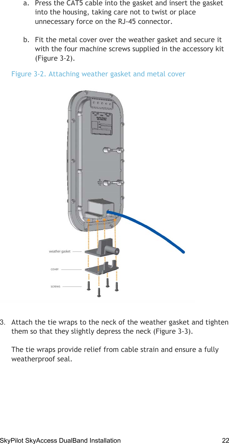 SkyPilot SkyAccess DualBand Installation    22 a.  Press the CAT5 cable into the gasket and insert the gasket into the housing, taking care not to twist or place unnecessary force on the RJ-45 connector. b.  Fit the metal cover over the weather gasket and secure it with the four machine screws supplied in the accessory kit (Figure 3-2).  Figure 3-2. Attaching weather gasket and metal cover  3.  Attach the tie wraps to the neck of the weather gasket and tighten them so that they slightly depress the neck (Figure 3-3).  The tie wraps provide relief from cable strain and ensure a fully weatherproof seal. 