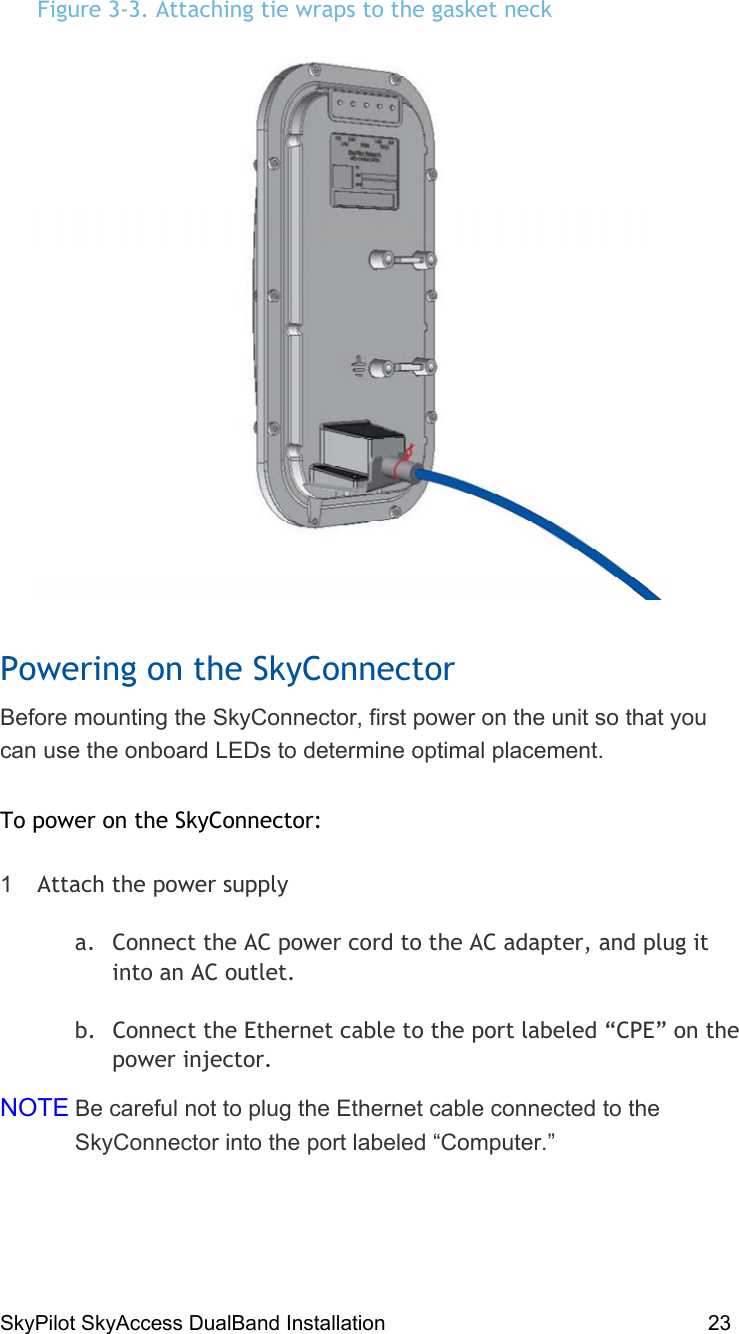 SkyPilot SkyAccess DualBand Installation    23  Figure 3-3. Attaching tie wraps to the gasket neck  Powering on the SkyConnector Before mounting the SkyConnector, first power on the unit so that you can use the onboard LEDs to determine optimal placement.  To power on the SkyConnector: 1  Attach the power supply a.  Connect the AC power cord to the AC adapter, and plug it into an AC outlet. b.  Connect the Ethernet cable to the port labeled “CPE” on the power injector. NOTE Be careful not to plug the Ethernet cable connected to the SkyConnector into the port labeled “Computer.” 