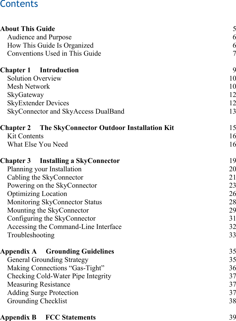 Contents    About This Guide 5 Audience and Purpose  6 How This Guide Is Organized  6 Conventions Used in This Guide  7  Chapter 1     Introduction 9 Solution Overview  10 Mesh Network  10 SkyGateway 12 SkyExtender Devices  12 SkyConnector and SkyAccess DualBand  13  Chapter 2     The SkyConnector Outdoor Installation Kit 15 Kit Contents  16 What Else You Need  16  Chapter 3     Installing a SkyConnector 19 Planning your Installation  20 Cabling the SkyConnector  21 Powering on the SkyConnector  23 Optimizing Location  26 Monitoring SkyConnector Status  28 Mounting the SkyConnector  29 Configuring the SkyConnector  31 Accessing the Command-Line Interface  32 Troubleshooting 33  Appendix A     Grounding Guidelines 35 General Grounding Strategy  35 Making Connections “Gas-Tight”  36 Checking Cold-Water Pipe Integrity  37 Measuring Resistance  37 Adding Surge Protection  37 Grounding Checklist  38  Appendix B     FCC Statements 39 