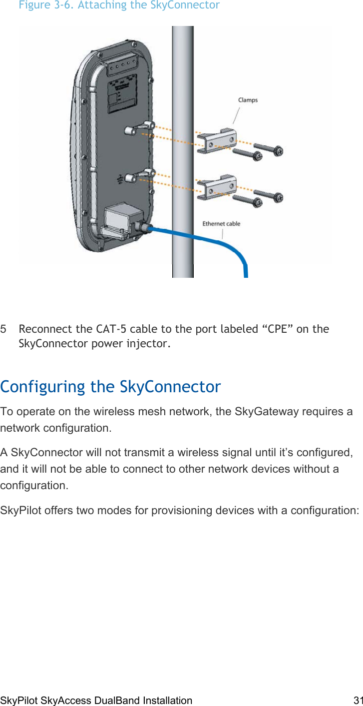 SkyPilot SkyAccess DualBand Installation    31 Figure 3-6. Attaching the SkyConnector    5  Reconnect the CAT-5 cable to the port labeled “CPE” on the SkyConnector power injector. Configuring the SkyConnector To operate on the wireless mesh network, the SkyGateway requires a network configuration. A SkyConnector will not transmit a wireless signal until it’s configured, and it will not be able to connect to other network devices without a configuration. SkyPilot offers two modes for provisioning devices with a configuration: 4 