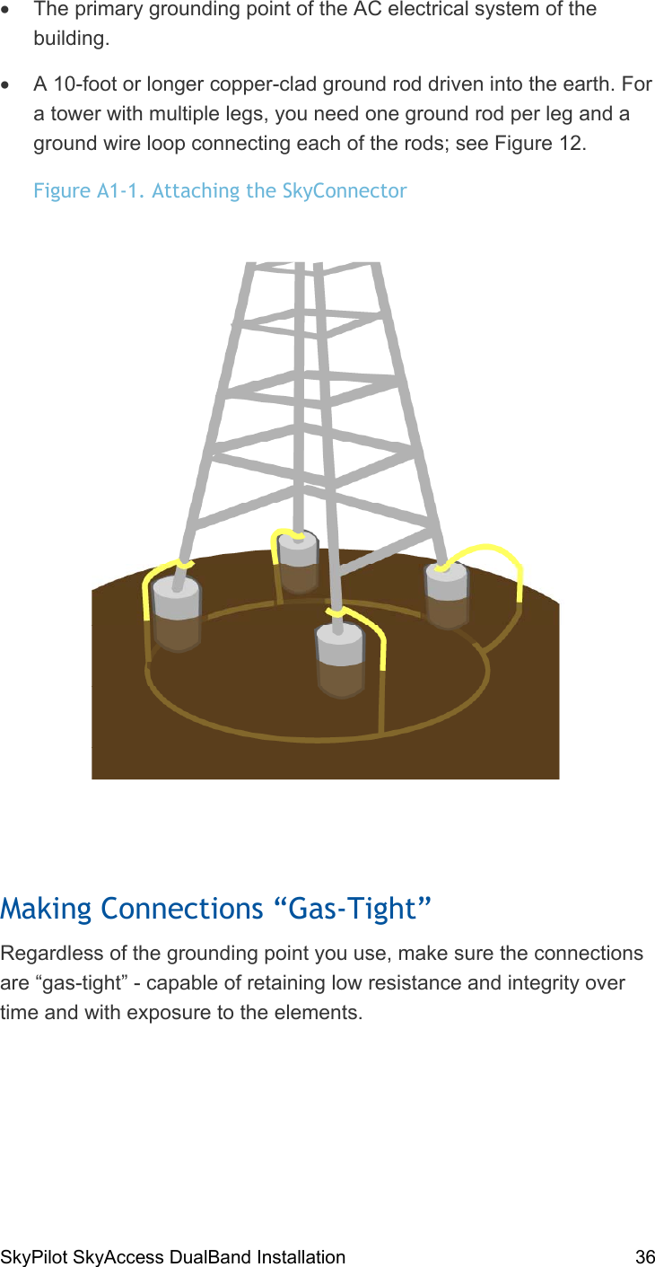 SkyPilot SkyAccess DualBand Installation    36 •  The primary grounding point of the AC electrical system of the building. •  A 10-foot or longer copper-clad ground rod driven into the earth. For a tower with multiple legs, you need one ground rod per leg and a ground wire loop connecting each of the rods; see Figure 12. Figure A1-1. Attaching the SkyConnector  Making Connections “Gas-Tight” Regardless of the grounding point you use, make sure the connections are “gas-tight” - capable of retaining low resistance and integrity over time and with exposure to the elements. 