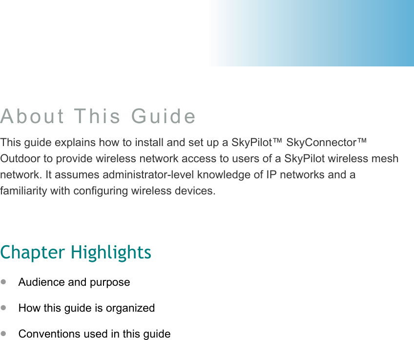 About This Guide This guide explains how to install and set up a SkyPilot™ SkyConnector™ Outdoor to provide wireless network access to users of a SkyPilot wireless mesh network. It assumes administrator-level knowledge of IP networks and a familiarity with configuring wireless devices.  Chapter Highlights •  Audience and purpose •  How this guide is organized •  Conventions used in this guide  